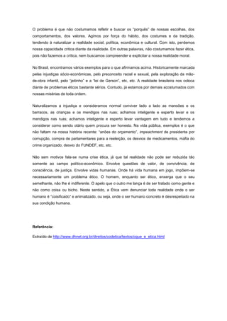 O problema é que não costumamos refletir e buscar os “porquês” de nossas escolhas, dos
comportamentos, dos valores. Agimos por força do hábito, dos costumes e da tradição,
tendendo à naturalizar a realidade social, política, econômica e cultural. Com isto, perdemos
nossa capacidade critica diante da realidade. Em outras palavras, não costumamos fazer ética,
pois não fazemos a crítica, nem buscamos compreender e explicitar a nossa realidade moral.


No Brasil, encontramos vários exemplos para o que afirmamos acima. Historicamente marcada
pelas injustiças sócio-econômicas, pelo preconceito racial e sexual, pela exploração da mão-
de-obra infantil, pelo “jeitinho” e a “lei de Gerson”, etc, etc. A realidade brasileira nos coloca
diante de problemas éticos bastante sérios. Contudo, já estamos por demais acostumados com
nossas misérias de toda ordem.


Naturalizamos a injustiça e consideramos normal conviver lado a lado as mansões e os
barracos, as crianças e os mendigos nas ruas; achamos inteligente e esperto levar e os
mendigos nas ruas; achamos inteligente e esperto levar vantagem em tudo e tendemos a
considerar como sendo otário quem procura ser honesto. Na vida pública, exemplos é o que
não faltam na nossa história recente: “anões do orçamento”, impeachment de presidente por
corrupção, compra de parlamentares para a reeleição, os desvios de medicamentos, máfia do
crime organizado, desvio do FUNDEF, etc. etc.


Não sem motivos fala-se numa crise ética, já que tal realidade não pode ser reduzida tão
somente ao campo político-econômico. Envolve questões de valor, de convivência, de
consciência, de justiça. Envolve vidas humanas. Onde há vida humana em jogo, impõem-se
necessariamente um problema ético. O homem, enquanto ser ético, enxerga que o seu
semelhante, não lhe é indiferente. O apelo que o outro me lança é de ser tratado como gente e
não como coisa ou bicho. Neste sentido, a Ética vem denunciar toda realidade onde o ser
humano é “coisificado” e animalizado, ou seja, onde o ser humano concreto é desrespeitado na
sua condição humana.




Referência:

Extraído de http://www.dhnet.org.br/direitos/codetica/textos/oque_e_etica.html
 