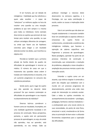 O ser humano, por ser dotado de
inteligência – habilidade que faz referência a
quem sabe escolher – é capaz de
“selecionar” as melhores opções na hora de
resolver uma questão ou uma situação-
problema (e que nem sempre é a mesma
para todos os indivíduos). Como exemplo
disso temos os sujeitos que precisam de mais
tempo para resolver uma questão, ou que
utilizam estratégias diferentes de contagem,
ou ainda que fazem uso de hipóteses
concretas para chegar a um resultado
abstrato (contar nos dedos, usar tracinhos ou
objetos etc).
Percebe-se também que a primeira
atitude da família diante do quadro de
dificuldade de aprendizagem é recorrer ao
médico. O número de casos em que o
tratamento das questões desta ordem é
tratado com medicamentos é crescente, e há
um aumento progressivo no consumo das
substâncias psicoativas.
Sendo assim, qual o lugar do sujeito
que não aprende no decorrer deste
processo? De que maneira contemplar as
dificuldades de aprendizagem e seu impacto
no desenvolvimento do indivíduo?
Diversos teóricos consideram o
homem como ser inacabado, incompleto, em
uma realidade igualmente inacabada e em
processo de construção. Nessa perspectiva,
portanto, o sujeito está em permanente
processo de aprendizagem, ou seja, ele ainda
não aprendeu, mas vai aprender, está
aprendendo, no seu tempo. Cabe ao
professor investigar a natureza deste
desencontro na estrutura cognitiva, e à
Psicologia, em sua vasta contribuição à
escola, avaliar as causas e implicações deste
processo.
Este é um caminho que não deve ser
traçado isoladamente: é necessário também
levar em consideração os aspectos afetivos e
emocionais do sujeito frente ao
conhecimento, considerando a existência das
inteligências múltiplas, que favorece a
operação de saberes específicos sem
fragmentar o processo de aprendizagem.
Neste paradigma, aprender faz parte de um
processo interativo de construção e
reconstrução, que compreende a resolução
de problemas, adaptação a novas situações e
ampliação dos processos mentais a partir das
interações sociais.
Entender o sujeito como um ser
atuante, cuja vivência singular é construída a
partir das relações que estabelece com o
mundo em um processo progressivo de
desenvolvimento, permite uma visão mais
ampla de intervenção no contexto escolar.
Cabe a todos os sujeitos envolvidos no
acompanhamento do estudante – psicólogos,
pedagogos, familiares e demais mediadores –
a predisposição para uma escuta atenta às
suas necessidades, do ponto de vista físico,
emocional e social, envolvendo-se de forma
ativa na promoção do bem-estar e utilizando
ferramentas cooperativas para a superação
das dificuldades.
 