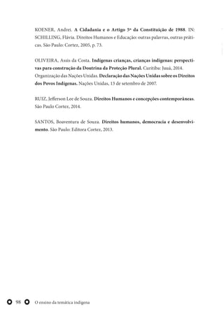 O ensino da temática indígena98
KOENER, Andrei. A Cidadania e o Artigo 5º da Constituição de 1988. IN:
SCHILLING, Flávia. Direitos Humanos e Educação: outras palavras, outras práti-
cas. São Paulo: Cortez, 2005, p. 73.
OLIVEIRA, Assis da Costa. Indígenas crianças, crianças indígenas: perspecti-
vas para construção da Doutrina da Proteção Plural. Curitiba: Juuá, 2014.
Organização das Nações Unidas. DeclaraçãodasNaçõesUnidassobreosDireitos
dos Povos Indígenas. Nações Unidas, 13 de setembro de 2007.
RUIZ, Jefferson Lee de Souza. Direitos Humanos e concepções contemporâneas.
São Paulo Cortez, 2014.
SANTOS, Boaventura de Souza. Direitos humanos, democracia e desenvolvi-
mento. São Paulo: Editora Cortez, 2013.
 
