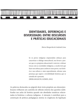 IDENTIDADES, DIFERENÇAS E
DIVERSIDADE: ENTRE DISCURSOS
E PRÁTICAS EDUCACIONAIS
Marta Margarida de Andrade Lima
Se os povos indígenas empreendem esforços para
concretizar o diálogo intercultural, nos levam a pen-
sar que se a proposta educacional é conviver e efetuar
trocas com as sociedades indígenas, a escola terá que
fazer um esforço para conhecer esses povos, sua histó-
ria e sua cultura e, mais especialmente, afirmar uma
presença que supere a invisibilidade histórica que se
estende até o presente.
(BERGAMASCHI, GOMES, 2012)
As palavras destacadas na epígrafe deste texto propõem aos alunos/pro-
fessores trilharem um caminho de reflexão entorno das questões mobi-
lizadas nas aulas de história quando são abordadas temáticas relacio-
nadas às histórias e culturas indígenas. A intenção é contribuir para a
construção de práticas pedagógicas atentas às exigências da legislação
 