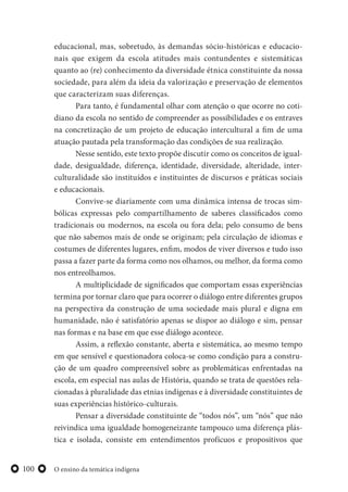 O ensino da temática indígena100
educacional, mas, sobretudo, às demandas sócio-históricas e educacio-
nais que exigem da escola atitudes mais contundentes e sistemáticas
quanto ao (re) conhecimento da diversidade étnica constituinte da nossa
sociedade, para além da ideia da valorização e preservação de elementos
que caracterizam suas diferenças.
Para tanto, é fundamental olhar com atenção o que ocorre no coti-
diano da escola no sentido de compreender as possibilidades e os entraves
na concretização de um projeto de educação intercultural a fim de uma
atuação pautada pela transformação das condições de sua realização.
Nesse sentido, este texto propõe discutir como os conceitos de igual-
dade, desigualdade, diferença, identidade, diversidade, alteridade, inter-
culturalidade são instituídos e instituintes de discursos e práticas sociais
e educacionais.
Convive-se diariamente com uma dinâmica intensa de trocas sim-
bólicas expressas pelo compartilhamento de saberes classificados como
tradicionais ou modernos, na escola ou fora dela; pelo consumo de bens
que não sabemos mais de onde se originam; pela circulação de idiomas e
costumes de diferentes lugares, enfim, modos de viver diversos e tudo isso
passa a fazer parte da forma como nos olhamos, ou melhor, da forma como
nos entreolhamos.
A multiplicidade de significados que comportam essas experiências
termina por tornar claro que para ocorrer o diálogo entre diferentes grupos
na perspectiva da construção de uma sociedade mais plural e digna em
humanidade, não é satisfatório apenas se dispor ao diálogo e sim, pensar
nas formas e na base em que esse diálogo acontece.
Assim, a reflexão constante, aberta e sistemática, ao mesmo tempo
em que sensível e questionadora coloca-se como condição para a constru-
ção de um quadro compreensível sobre as problemáticas enfrentadas na
escola, em especial nas aulas de História, quando se trata de questões rela-
cionadas à pluralidade das etnias indígenas e à diversidade constituintes de
suas experiências histórico-culturais.
Pensar a diversidade constituinte de “todos nós”, um “nós” que não
reivindica uma igualdade homogeneizante tampouco uma diferença plás-
tica e isolada, consiste em entendimentos profícuos e propositivos que
 