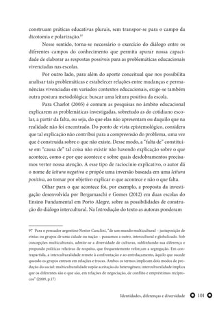 101Identidades, diferenças e diversidade
construam práticas educativas plurais, sem transpor-se para o campo da
dicotomia e polarização.97
Nesse sentido, torna-se necessário o exercício do diálogo entre os
diferentes campos do conhecimento que permita apurar nossa capaci-
dade de elaborar as respostas possíveis para as problemáticas educacionais
vivenciadas nas escolas.
Por outro lado, para além do aporte conceitual que nos possibilita
analisar tais problemáticas e estabelecer relações entre mudanças e perma-
nências vivenciadas em variados contextos educacionais, exige-se também
outra postura metodológica: buscar uma leitura positiva da escola.
Para Charlot (2005) é comum as pesquisas no âmbito educacional
explicarem as problemáticas investigadas, sobretudo as do cotidiano esco-
lar, a partir da falta, ou seja, do que elas não apresentam ou daquilo que na
realidade não foi encontrado. Do ponto de vista epistemológico, considera
que tal explicação não contribui para a compreensão do problema, uma vez
que é construída sobre o que não existe. Desse modo, a “falta de” constitui-
se em “causa de” tal coisa não existir não havendo explicação sobre o que
acontece, como e por que acontece e sobre quais desdobramentos precisa-
mos verter nossa atenção. A esse tipo de raciocínio explicativo, o autor dá
o nome de leitura negativa e propõe uma inversão baseada em uma leitura
positiva, ao tomar por objetivo explicar o que acontece e não o que falta.
Olhar para o que acontece foi, por exemplo, a proposta da investi-
gação desenvolvida por Bergamaschi e Gomes (2012) em duas escolas do
Ensino Fundamental em Porto Alegre, sobre as possibilidades de constru-
ção do diálogo intercultural. Na Introdução do texto as autoras ponderam
97 Para o pensador argentino Nestor Canclini, “de um mundo multicultural – justaposição de
etnias ou grupos de uma cidade ou nação – passamos a outro, intercultural e globalizado. Sob
concepções multiculturais, admite-se a diversidade de culturas, sublinhando sua diferença e
propondo políticas relativas de respeito, que frequentemente reforçam a segregação. Em con-
trapartida, a interculturalidade remete à confrontação e ao entrelaçamento, àquilo que sucede
quando os grupos entram em relações e trocas. Ambos os termos implicam dois modos de pro-
dução do social: multiculturalidade supõe aceitação do heterogêneo; interculturalidade implica
que os diferentes são o que são, em relações de negociação, de conflito e empréstimos recípro-
cos” (2009, p.17)
 