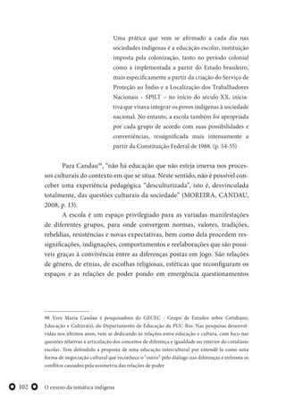 O ensino da temática indígena102
Uma prática que vem se afirmado a cada dia nas
sociedades indígenas é a educação escolar, instituição
imposta pela colonização, tanto no período colonial
como a implementada a partir do Estado brasileiro,
mais especificamente a partir da criação do Serviço de
Proteção ao Índio e a Localização dos Trabalhadores
Nacionais – SPILT – no início do século XX, inicia-
tiva que visava integrar os povos indígenas à sociedade
nacional. No entanto, a escola também foi apropriada
por cada grupo de acordo com suas possibilidades e
conveniências, ressignificada mais intensamente a
partir da Constituição Federal de 1988. (p. 54-55)
Para Candau98
, “não há educação que não esteja imersa nos proces-
sos culturais do contexto em que se situa. Neste sentido, não é possível con-
ceber uma experiência pedagógica “desculturizada”, isto é, desvinculada
totalmente, das questões culturais da sociedade” (MOREIRA, CANDAU,
2008, p. 13).
A escola é um espaço privilegiado para as variadas manifestações
de diferentes grupos, para onde convergem normas, valores, tradições,
rebeldias, resistências e novas expectativas, bem como dela procedem res-
significações, indignações, comportamentos e reelaborações que são possí-
veis graças à convivência entre as diferenças postas em jogo. São relações
de gênero, de etnias, de escolhas religiosas, estéticas que reconfiguram os
espaços e as relações de poder pondo em emergência questionamentos
98 Vera Maria Candau é pesquisadora do GECEC - Grupo de Estudos sobre Cotidiano,
Educação e Cultura(s), do Departamento de Educação da PUC-Rio. Nas pesquisas desenvol-
vidas nos últimos anos, vem se dedicando às relações entre educação e cultura, com foco nas
questões relativas à articulação dos conceitos de diferença e igualdade no interior do cotidiano
escolar. Tem defendido a proposta de uma educação intercultural por entendê-la como uma
forma de negociação cultural que reconhece o “outro” pelo diálogo nas diferenças e enfrenta os
conflitos causados pela assimetria das relações de poder
 