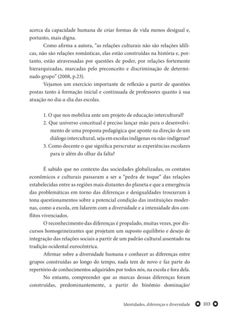 103Identidades, diferenças e diversidade
acerca da capacidade humana de criar formas de vida menos desigual e,
portanto, mais digna.
Como afirma a autora, “as relações culturais não são relações idíli-
cas, não são relações românticas, elas estão construídas na história e, por-
tanto, estão atravessadas por questões de poder, por relações fortemente
hierarquizadas, marcadas pelo preconceito e discriminação de determi-
nado grupo” (2008, p.23).
Vejamos um exercício importante de reflexão a partir de questões
postas tanto à formação inicial e continuada de professores quanto à sua
atuação no dia-a-dia das escolas.
1. O que nos mobiliza ante um projeto de educação intercultural?
2. Que universo conceitual é preciso lançar mão para o desenvolvi-
mento de uma proposta pedagógica que aponte na direção de um
diálogo intercultural, seja em escolas indígenas ou não-indígenas?
3. Como docente o que significa perscrutar as experiências escolares
para ir além do olhar da falta?
É sabido que no contexto das sociedades globalizadas, os contatos
econômicos e culturais passaram a ser a “pedra de toque” das relações
estabelecidas entre as regiões mais distantes do planeta e que a emergência
das problemáticas em torno das diferenças e desigualdades trouxeram à
tona questionamentos sobre a potencial condição das instituições moder-
nas, como a escola, em lidarem com a diversidade e a intensidade dos con-
flitos vivenciados.
O reconhecimento das diferenças é propalado, muitas vezes, por dis-
cursos homogeineizantes que projetam um suposto equilíbrio e desejo de
integração das relações sociais a partir de um padrão cultural assentado na
tradição ocidental eurocêntrica.
Afirmar sobre a diversidade humana e conhecer as diferenças entre
grupos construídas ao longo do tempo, nada tem de novo e faz parte do
repertório de conhecimentos adquiridos por todos nós, na escola e fora dela.
No entanto, compreender que as marcas dessas diferenças foram
construídas, predominantemente, a partir do binômio dominação/
 