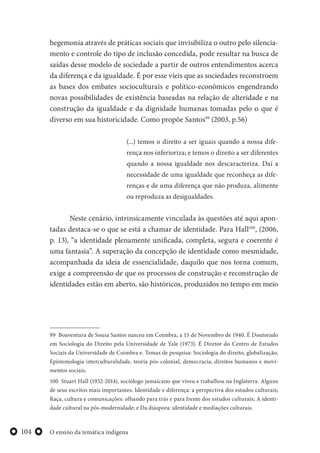 O ensino da temática indígena104
hegemonia através de práticas sociais que invisibiliza o outro pelo silencia-
mento e controle do tipo de inclusão concedida, pode resultar na busca de
saídas desse modelo de sociedade a partir de outros entendimentos acerca
da diferença e da igualdade. É por esse víeis que as sociedades reconstroem
as bases dos embates socioculturais e político-econômicos engendrando
novas possibilidades de existência baseadas na relação de alteridade e na
construção da igualdade e da dignidade humanas tomadas pelo o que é
diverso em sua historicidade. Como propõe Santos99
(2003, p.56)
(...) temos o direito a ser iguais quando a nossa dife-
rença nos inferioriza; e temos o direito a ser diferentes
quando a nossa igualdade nos descaracteriza. Daí a
necessidade de uma igualdade que reconheça as dife-
renças e de uma diferença que não produza, alimente
ou reproduza as desigualdades.
Neste cenário, intrinsicamente vinculada às questões até aqui apon-
tadas destaca-se o que se está a chamar de identidade. Para Hall100
, (2006,
p. 13), “a identidade plenamente unificada, completa, segura e coerente é
uma fantasia”. A superação da concepção de identidade como mesmidade,
acompanhada da ideia de essencialidade, daquilo que nos torna comum,
exige a compreensão de que os processos de construção e reconstrução de
identidades estão em aberto, são históricos, produzidos no tempo em meio
99 Boaventura de Sousa Santos nasceu em Coimbra, a 15 de Novembro de 1940. É Doutorado
em Sociologia do Direito pela Universidade de Yale (1973). É Diretor do Centro de Estudos
Sociais da Universidade de Coimbra e. Temas de pesquisa: Sociologia do direito, globalização,
Epistemologia interculturalidade, teoria pós-colonial, democracia, direitos humanos e movi-
mentos sociais.
100 Stuart Hall (1932-2014), sociólogo jamaicano que viveu e trabalhou na Inglaterra. Alguns
de seus escritos mais importantes: Identidade e diferença: a perspectiva dos estudos culturais;
Raça, cultura e comunicações: olhando para trás e para frente dos estudos culturais; A identi-
dade cultural na pós-modernidade; e Da diáspora: identidade e mediações culturais.
 