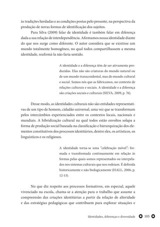 105Identidades, diferenças e diversidade
às tradições herdadas e as condições postas pelo presente, na perspectiva da
produção de novas formas de identificação dos sujeitos.
Para Silva (2009) falar de identidade é também falar em diferença
dada a sua relação de interdependência. Afirmamos nossa identidade diante
do que nos surge como diferente. O autor considera que se existisse um
mundo totalmente homogêneo, no qual todos compartilhassem a mesma
identidade, reafirmá-la não faria sentido.
A identidade e a diferença têm de ser ativamente pro-
duzidas. Elas não são criaturas do mundo natural ou
de um mundo transcendental, mas do mundo cultural
e social. Somos nós que as fabricamos, no contexto de
relações culturais e sociais. A identidade e a diferença
são criações sociais e culturais (SILVA, 2009, p. 76).
Desse modo, as identidades culturais não são entidades representati-
vas de um tipo de homem, cidadão universal, uma vez que se transformam
pelos intercâmbios experienciados entre os contextos locais, nacionais e
mundiais. A hibridização cultural na qual todos estão envoltos solapa a
forma de produção social baseada na classificação e hierarquização dos ele-
mentos constitutivos dos processos identitários, dentre eles, os artísticos, os
linguísticos e os religiosos.
A identidade torna-se uma “celebração móvel”: for-
mada e transformada continuamente em relação às
formas pelas quais somos representados ou interpela-
dos nos sistemas culturais que nos rodeiam. É definida
historicamente e não biologicamente (HALL, 2006, p.
12-13).
No que diz respeito aos processos formativos, em especial, aquele
vivenciado na escola, chama-se a atenção para o trabalho que assume a
compreensão das criações identitárias a partir da relação de alteridade
e das estratégias pedagógicas que contribuem para explorar situações e
 