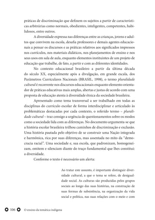 O ensino da temática indígena106
práticas de discriminação que definem os sujeitos a partir de característi-
cas arbitrárias como normais, obedientes, inteligentes, competentes, habi-
lidosos, entre outros.
A diversidade expressa nas diferenças entre as crianças, jovens e adul-
tos que convivem na escola, desafia professores e demais agentes educacio-
nais a pensar os discursos e as práticas relativos aos significados impressos
nos currículos, nos materiais didáticos, nos planejamentos de ensino e nos
seus usos em sala de aula, enquanto elementos instituintes de um projeto de
educação que trabalhe, de fato, a partir e com as diferentes identidades.
No contexto educacional brasileiro a partir da última década
do século XX, especialmente após a divulgação, em grande escala, dos
Parâmetros Curriculares Nacionais (BRASIL, 1998), o termo pluralidade
cultural é recorrente nos discursos educacionais enquanto elemento orienta-
dor de práticas educativas mais amplas, abertas e justas de acordo com uma
proposta de educação atenta à diversidade étnica da sociedade brasileira.
Apresentado como tema transversal a ser trabalhado em todas as
disciplinas do currículo escolar de forma interdisciplinar e articulado às
problemáticas destacadas por cada contexto, o referido termo – plurali-
dade cultural – traz consigo a urgência de questionamentos sobre os modos
como a sociedade lida com as diferenças. No documento argumenta-se que
a história escolar brasileira trilhou caminhos de discriminação e exclusão.
Uma história pautada pelo objetivo de se construir uma Nação integrada
e harmônica, rica por suas diferenças, mas assentada no mito da “demo-
cracia racial”. Uma sociedade e, sua escola, que padronizam, homogeneí-
zam, omitem e silenciam diante do traço fundamental que lhes constitui:
a diversidade.
Conforme o texto é necessário um alerta:
Ao tratar este assunto, é importante distinguir diver-
sidade cultural, a que o tema se refere, de desigual-
dade social. As culturas são produzidas pelos grupos
sociais ao longo das suas histórias, na construção de
suas formas de subsistência, na organização da vida
social e política, nas suas relações com o meio e com
 