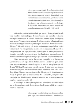 107Identidades, diferenças e diversidade
outros grupos, na produção de conhecimentos etc. A
diferença entre culturas é fruto da singularidade desses
processos em cada grupo social. A desigualdade social
é uma diferença de outra natureza: é produzida na rela-
ção de dominação e exploração socioeconômica e polí-
tica. Quando se propõe o conhecimento e a valorização
da pluralidade cultural brasileira, não se pretende dei-
xar de lado essa questão. (BRASIL, 1998, p. 121)
O reconhecimento da diversidade que marca a formação social e cul-
tural brasileira é apontado pelo documento como um caminho posto, mas
ainda pouco explorado. E a escola é entendida como o espaço privilegiado
uma vez que “Nela convivem crianças de origens sociais e culturais diversas,
ensinam-se as regras do espaço público para o convívio democrático com a
diferença”. (BRASIL, 1998, p. 21). Assim, para que essa caminhada se efetive
torna-se cada vez mais premente questionarmos em que medida a escola se
configura como um espaço de troca, de diálogo e de produção de conhe-
cimentos assentados na perspectiva da pluralidade e do reconhecimento da
diversidade instituídas pelas diferenças que adentram e convivem na escola.
Mais recentemente outro documento curricular – os Parâmetros
Curriculares da Educação Básica de Pernambuco – elaborado “para orien-
tar o processo de ensino e aprendizagem e as práticas pedagógicas em sala
de aula” (2012, p.13), apresenta a escola e a sala de aula como um sistema
de ensino complexo, onde se convive com o desafio de saber lidar com a
diversidade. Afirma o reconhecimento das diferenças e da alteridade como
ponto de partida para o fortalecimento das identidades, compreendidas
como algo não definitivo, mas como um processo, um movimento de cons-
truções e reconstruções (p. 43).
Como lugar de formação de pessoas a conviverem numa sociedade
que se deseja cada vez mais democrática, plural, justa e solidária, a escola é
reiterada como um
(...) espaço por excelência de promoção de aprendiza-
gens, o que conduz necessariamente a uma educação
 