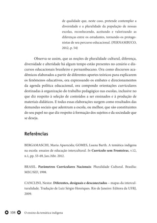 O ensino da temática indígena108
de qualidade que, neste caso, pretende contemplar a
diversidade e a pluralidade da população de nossas
escolas, reconhecendo, aceitando e valorizando as
diferenças entre os estudantes, tornando-os protago-
nistas de seu percurso educacional. (PERNAMBUCO,
2012, p. 54)
Observa-se assim, que as noções de pluralidade cultural, diferença,
diversidade e alteridade há algum tempo estão presentes no cenário e dis-
cursos educacionais brasileiro e pernambucano. Ora como discursos aca-
dêmicos elaborados a partir de diferentes aportes teóricos para explicarem
os fenômenos educativos, ora expressando os embates e direcionamentos
da agenda política educacional, ora compondo orientações curriculares
destinadas à organização do trabalho pedagógico nas escolas, inclusive no
que diz respeito à seleção de conteúdos a ser ensinados e à produção de
materiais didáticos. E todas essas elaborações surgem como resultados das
demandas sociais que adentram a escola, ou melhor, que são constituintes
do seu papel no que diz respeito à formação dos sujeitos e da sociedade que
se deseja.
Referências
BERGAMASCHI, Maria Aparecida; GOMES, Luana Barth. A temática indígena
na escola: ensaios de educação intercultural. In Currículo sem Fronteiras, v.12,
n.1, pp. 53-69, Jan./Abr. 2012.
BRASIL. Parâmetros Curriculares Nacionais: Pluralidade Cultural. Brasília:
MEC/SEF, 1998.
CANCLINI, Nestor. Diferentes, desiguais e desconectados – mapas da intercul-
turalidade. Tradução de Luiz Sérgio Henriques. Rio de Janeiro: Editora da UFRJ,
2009.
 