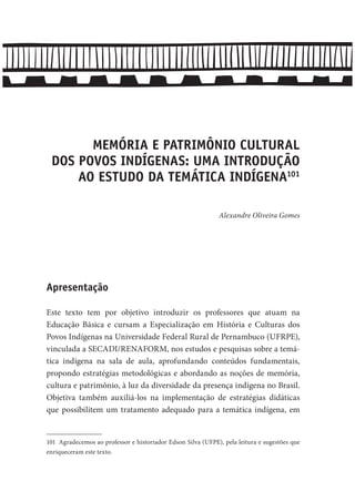 MEMÓRIA E PATRIMÔNIO CULTURAL
DOS POVOS INDÍGENAS: UMA INTRODUÇÃO
AO ESTUDO DA TEMÁTICA INDÍGENA101
Alexandre Oliveira Gomes
Apresentação
Este texto tem por objetivo introduzir os professores que atuam na
Educação Básica e cursam a Especialização em História e Culturas dos
Povos Indígenas na Universidade Federal Rural de Pernambuco (UFRPE),
vinculada a SECADI/RENAFORM, nos estudos e pesquisas sobre a temá-
tica indígena na sala de aula, aprofundando conteúdos fundamentais,
propondo estratégias metodológicas e abordando as noções de memória,
cultura e patrimônio, à luz da diversidade da presença indígena no Brasil.
Objetiva também auxiliá-los na implementação de estratégias didáticas
que possibilitem um tratamento adequado para a temática indígena, em
101 Agradecemos ao professor e historiador Edson Silva (UFPE), pela leitura e sugestões que
enriqueceram este texto.
 