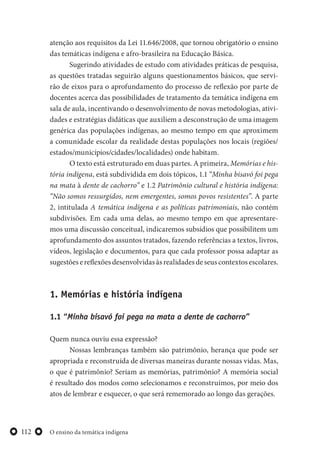 O ensino da temática indígena112
atenção aos requisitos da Lei 11.646/2008, que tornou obrigatório o ensino
das temáticas indígena e afro-brasileira na Educação Básica.
Sugerindo atividades de estudo com atividades práticas de pesquisa,
as questões tratadas seguirão alguns questionamentos básicos, que servi-
rão de eixos para o aprofundamento do processo de reflexão por parte de
docentes acerca das possibilidades de tratamento da temática indígena em
sala de aula, incentivando o desenvolvimento de novas metodologias, ativi-
dades e estratégias didáticas que auxiliem a desconstrução de uma imagem
genérica das populações indígenas, ao mesmo tempo em que aproximem
a comunidade escolar da realidade destas populações nos locais (regiões/
estados/municípios/cidades/localidades) onde habitam.
O texto está estruturado em duas partes. A primeira, Memórias e his-
tória indígena, está subdividida em dois tópicos, 1.1 “Minha bisavó foi pega
na mata à dente de cachorro” e 1.2 Patrimônio cultural e história indígena:
“Não somos ressurgidos, nem emergentes, somos povos resistentes”. A parte
2, intitulada A temática indígena e as políticas patrimoniais, não contém
subdivisões. Em cada uma delas, ao mesmo tempo em que apresentare-
mos uma discussão conceitual, indicaremos subsídios que possibilitem um
aprofundamento dos assuntos tratados, fazendo referências a textos, livros,
vídeos, legislação e documentos, para que cada professor possa adaptar as
sugestõesereflexõesdesenvolvidasàsrealidadesdeseuscontextosescolares.
1. Memórias e história indígena
1.1 “Minha bisavó foi pega na mata a dente de cachorro”
Quem nunca ouviu essa expressão?
Nossas lembranças também são patrimônio, herança que pode ser
apropriada e reconstruída de diversas maneiras durante nossas vidas. Mas,
o que é patrimônio? Seriam as memórias, patrimônio? A memória social
é resultado dos modos como selecionamos e reconstruímos, por meio dos
atos de lembrar e esquecer, o que será rememorado ao longo das gerações.
 