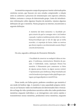 113Memória e patrimônio cultural dos povos indígenas
As memórias enquanto campo de pesquisas é muito valorizada pelos
cientistas sociais, que buscam em seus estudos compreender a relação
entre os contextos e processos de rememoração com aspectos culturais,
hábitos, costumes e crenças de determinado grupo. Antes de introduzir-
mos informações sobre algumas funções da memória, vejamos algumas
definições do que é memória. Numa pesquisa na internet, encontramos a
seguinte definição:
A memória (do latim memorĭa) é a faculdade psí-
quica através da qual se consegue reter e (re) lembrar
o passado. A palavra também permite referir-se à lem-
brança/recordação que se tem de algo que já tenha
ocorrido, e à exposição de factos, dados ou motivos
que dizem respeito a um determinado assunto (http://
conceito.de/memoria).
Ou esta, segundo a definição do Dicionário Michaelis:
1 Faculdade de conservar ou readquirir ideias ou ima-
gens. 2 Lembrança, reminiscência: Memória do pas-
sado. 3 Celebridade, nome, reputação: Deixou boa
memória. 4 Monumento para comemorar os feitos
de alguma pessoa ilustre, ou algum sucesso notável.
5 Apontamento para lembrança (http://michaelis.uol.
com.br/moderno/portugues/index.php?lingua=por-
tugues-portugues&palavra=mem%F3ria).
Desse modo, em linhas gerais, podemos considerar que memória é
um modo de lembrar algo. A memória é uma capacidade psíquica intrín-
seca ao ser humano: todos nos lembramos de determinados fatos vivencia-
dos ao longo da vida e produzimos narrativas sobre eles; todos produzimos
memórias enquanto indivíduos e, ao interagirmos com outros sujeitos e
transmitirmos nossas memórias, produzimos novas memórias, enquanto
 