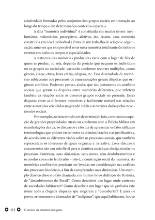 O ensino da temática indígena114
coletividade formadas pelos conjuntos dos grupos sociais em interação ao
longo do tempo e em determinados contextos espaciais.
A dita “memória individual” é constituída em muitos níveis: invo-
luntários, voluntários, perceptivos, afetivos, etc. Assim, uma memória
construída em nível individual é fruto de um trabalho de seleção e organi-
zação, uma vez que é impossível se ter uma memória totalizante de todos os
eventos em todos os tempos e espacialidades.
A natureza das memórias produzidas varia com o lugar de fala de
quem as produz, ou seja, depende da posição que ocupam os indivíduos
ou os grupos na sociedade, variando conforme recortes múltiplos, como
gênero, classe, etnia, faixa etária, religião, etc. Essa diversidade de memó-
rias subjacentes aos processos de rememorações geram disputas que ori-
ginam conflitos. Podemos pensar, ainda, que são justamente os conflitos
sociais que geram as disputas entre memórias diferentes, que refletem
também as relações entre os diversos grupos sociais no presente. Essas
disputas entre as diferentes memórias é facilmente notável nas relações
entre as notícias veiculadas na grande mídia e as versões dadas pelos movi-
mentos sociais.
Por exemplo, ao tratarem de um determinado fato, como uma ocupa-
ção de grandes propriedades rurais ou confronto com a Polícia Militar em
manifestações de rua, os discursos e a forma de apresentar os fatos utilizam
terminologias que podem variar entre as criminalizações e as justificativas,
de acordo com as diferentes visões sobre os processos sociais, que também
representam os interesses de quem organiza a narrativa. Esses discursos
concorrentes são um solo fértil para o cientista social que deseja estudar os
processos históricos, suas dinâmicas, seus atores, seus desdobramentos e
os modos como são lembrados - isto é, a construção social da memória. As
memórias conflitantes precisam ser levadas em consideração nas análises
dos processos históricos, à fim de compreender suas dinâmicas. Um exem-
plo clássico disso é o fato chamado, em muitos livros didáticos de História,
de “descobrimento do Brasil”. Como descobrir um lugar onde centenas
de sociedades habitavam? Como descobrir um lugar que só ganharia este
nome após a chegada daqueles que alegaram a “descoberta”? E para os
povos, erroneamente chamados de “indígenas”, que aqui habitavam, houve
 