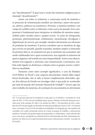 115Memória e patrimônio cultural dos povos indígenas
um “descobrimento”? E qual seria a versão das memórias indígenas para o
chamado “descobrimento”?
Assim, em todas as instâncias, a construção social da memória e
os processos de rememorações atendem aos interesses, sejam estes pesso-
ais, afetivos, políticos ou econômicos. Portanto, a memória também é um
campo de conflitos entre as diferentes visões acerca do passado. Essa com-
preensão é fundamental para interpretar os trabalhos de memória empre-
endidos pelos variados atores e grupos sociais. As ações de salvaguarda,
promoção, patrimonialização, tombamento, musealização, divulgação e
digitalização de acervos, por exemplo, atendem diretamente aos interesses
de produção de memórias. É preciso considerar que as memórias de algo
que ocorreu no passado, quando acionadas, atendem sempre as demandas
do presente (leia-se, no momento em que as memórias são acionadas), não
sendo reelaboradas tais e quais aconteceram, mas segundo os interesses de
quem a organiza e dá sentido em outra temporalidade. Assim, seus silencia-
mentos e/ou negações e, portanto, suas rememorações e promoções, tam-
bém estão ligadas às dinâmicas e relações entre os grupos sociais e indiví-
duos na atualidade.
Tomemos como outro exemplo significativo, o caso da Ditadura
Civil Militar no Brasil e seus arquivos documentais: muitos deles sequer
foram localizados, não se sabe se foram completamente destruídos, ape-
sar dos esforços do Estado em investigar sobre o que pode ter acontecido,
por meio da atuação da Comissão Nacional da Verdade102
. Ocorre aqui um
claro trabalho de memórias, de ocultação de uma memória em detrimento
102 “A Comissão Nacional da Verdade foi criada pela Lei 12.528/2011 e instituída em 16 de
maio de 2012. A CNV tem por finalidade apurar graves violações de Direitos Humanos ocor-
ridas entre 18 de setembro de 1946 e 5 de outubro de 1988. (...) Em dezembro de 2013, o man-
dato da CNV foi prorrogado até dezembro de 2014 pela medida provisória nº 632”. A Comissão
atuou vinculada à Casa Civil da Presidência da República, foi integrada por sete membros da
sociedade civil, sendo estruturada através da criação de grupos de trabalho e subcomissões
temáticas, reunindo uma grande equipe de pesquisadores e colaboradores. Atuou durante dois
anos e sete meses, entregando seu relatório final em 10 de dezembro de 2014. Informações dis-
poníveis via: http://www.cnv.gov.br/institucional-acesso-informacao/a-cnv.html . Acessado em
07/12/2015.
 
