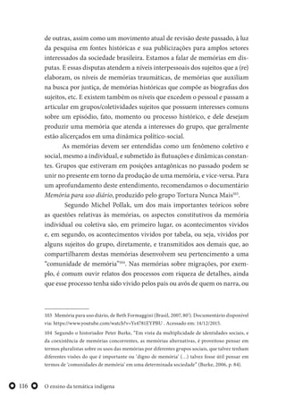 O ensino da temática indígena116
de outras, assim como um movimento atual de revisão deste passado, à luz
da pesquisa em fontes históricas e sua publicizações para amplos setores
interessados da sociedade brasileira. Estamos a falar de memórias em dis-
putas. E essas disputas atendem a níveis interpessoais dos sujeitos que a (re)
elaboram, os níveis de memórias traumáticas, de memórias que auxiliam
na busca por justiça, de memórias históricas que compõe as biografias dos
sujeitos, etc. E existem também os níveis que excedem o pessoal e passam a
articular em grupos/coletividades sujeitos que possuem interesses comuns
sobre um episódio, fato, momento ou processo histórico, e dele desejam
produzir uma memória que atenda a interesses do grupo, que geralmente
estão alicerçados em uma dinâmica político-social.
As memórias devem ser entendidas como um fenômeno coletivo e
social, mesmo a individual, e submetido às flutuações e dinâmicas constan-
tes. Grupos que estiveram em posições antagônicas no passado podem se
unir no presente em torno da produção de uma memória, e vice-versa. Para
um aprofundamento deste entendimento, recomendamos o documentário
Memória para uso diário, produzido pelo grupo Tortura Nunca Mais103
.
Segundo Michel Pollak, um dos mais importantes teóricos sobre
as questões relativas às memórias, os aspectos constitutivos da memória
individual ou coletiva são, em primeiro lugar, os acontecimentos vividos
e, em segundo, os acontecimentos vividos por tabela, ou seja, vividos por
alguns sujeitos do grupo, diretamente, e transmitidos aos demais que, ao
compartilharem destas memórias desenvolvem seu pertencimento a uma
“comunidade de memória”104
. Nas memórias sobre migrações, por exem-
plo, é comum ouvir relatos dos processos com riqueza de detalhes, ainda
que esse processo tenha sido vivido pelos pais ou avós de quem os narra, ou
103 Memória para uso diário, de Beth Formaggini (Brasil, 2007, 80’). Documentário disponível
via: https://www.youtube.com/watch?v=Ys4781EYPBU . Acessado em: 14/12/2015.
104 Segundo o historiador Peter Burke, “Em vista da multiplicidade de identidades sociais, e
da coexistência de memórias concorrentes, as memórias alternativas, é proveitoso pensar em
termos pluralistas sobre os usos das memórias por diferentes grupos sociais, que talvez tenham
diferentes visões do que é importante ou ‘digno de memória’ (…) talvez fosse útil pensar em
termos de ‘comunidades de memória’ em uma determinada sociedade” (Burke, 2006, p. 84).
 
