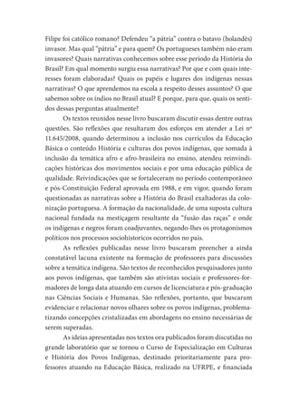 Filipe foi católico romano? Defendeu “a pátria” contra o batavo (holandês)
invasor. Mas qual “pátria” e para quem? Os portugueses também não eram
invasores? Quais narrativas conhecemos sobre esse período da História do
Brasil? Em qual momento surgiu essa narrativas? Por que e com quais inte-
resses foram elaboradas? Quais os papéis e lugares dos indígenas nessas
narrativas? O que aprendemos na escola a respeito desses assuntos? O que
sabemos sobre os índios no Brasil atual? E porque, para que, quais os senti-
dos dessas perguntas atualmente?
Os textos reunidos nesse livro buscaram discutir essas dentre outras
questões. São reflexões que resultaram dos esforços em atender a Lei nº
11.645/2008, quando determinou a inclusão nos currículos da Educação
Básica o conteúdo História e culturas dos povos indígenas, que somada à
inclusão da temática afro e afro-brasileira no ensino, atendeu reinvindi-
cações históricas dos movimentos sociais e por uma educação pública de
qualidade. Reivindicações que se fortaleceram no período contemporâneo
e pós-Constituição Federal aprovada em 1988, e em vigor, quando foram
questionadas as narrativas sobre a História do Brasil exaltadoras da colo-
nização portuguesa. A formação da nacionalidade, de uma suposta cultura
nacional fundada na mestiçagem resultante da “fusão das raças” e onde
os indígenas e negros foram coadjuvantes, negando-lhes os protagonismos
políticos nos processos sociohistoricos ocorridos no país.
As reflexões publicadas nesse livro buscaram preencher a ainda
constatável lacuna existente na formação de professores para discussões
sobre a temática indígena. São textos de reconhecidos pesquisadores junto
aos povos indígenas, que também são ativistas sociais e professores-for-
madores de longa data atuando em cursos de licenciatura e pós-graduação
nas Ciências Sociais e Humanas. São reflexões, portanto, que buscaram
evidenciar e relacionar novos olhares sobre os povos indígenas, problema-
tizando concepções cristalizadas em abordagens no ensino necessárias de
serem superadas.
As ideias apresentadas nos textos ora publicados foram discutidas no
grande laboratório que se tornou o Curso de Especialização em Culturas
e História dos Povos Indígenas, destinado prioritariamente para pro-
fessores atuando na Educação Básica, realizado na UFRPE, e financiada
 