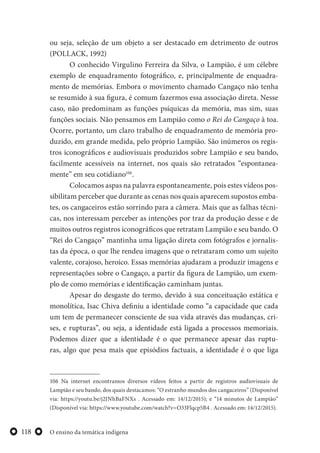 O ensino da temática indígena118
ou seja, seleção de um objeto a ser destacado em detrimento de outros
(POLLACK, 1992)
O conhecido Virgulino Ferreira da Silva, o Lampião, é um célebre
exemplo de enquadramento fotográfico, e, principalmente de enquadra-
mento de memórias. Embora o movimento chamado Cangaço não tenha
se resumido à sua figura, é comum fazermos essa associação direta. Nesse
caso, não predominam as funções psíquicas da memória, mas sim, suas
funções sociais. Não pensamos em Lampião como o Rei do Cangaço à toa.
Ocorre, portanto, um claro trabalho de enquadramento de memória pro-
duzido, em grande medida, pelo próprio Lampião. São inúmeros os regis-
tros iconográficos e audiovisuais produzidos sobre Lampião e seu bando,
facilmente acessíveis na internet, nos quais são retratados “espontanea-
mente” em seu cotidiano106
.
Colocamos aspas na palavra espontaneamente, pois estes vídeos pos-
sibilitam perceber que durante as cenas nos quais aparecem supostos emba-
tes, os cangaceiros estão sorrindo para a câmera. Mais que as falhas técni-
cas, nos interessam perceber as intenções por traz da produção desse e de
muitos outros registros iconográficos que retratam Lampião e seu bando. O
“Rei do Cangaço” mantinha uma ligação direta com fotógrafos e jornalis-
tas da época, o que lhe rendeu imagens que o retrataram como um sujeito
valente, corajoso, heroico. Essas memórias ajudaram a produzir imagens e
representações sobre o Cangaço, a partir da figura de Lampião, um exem-
plo de como memórias e identificação caminham juntas.
Apesar do desgaste do termo, devido à sua conceituação estática e
monolítica, Isac Chiva definiu a identidade como “a capacidade que cada
um tem de permanecer consciente de sua vida através das mudanças, cri-
ses, e rupturas”, ou seja, a identidade está ligada a processos memoriais.
Podemos dizer que a identidade é o que permanece apesar das ruptu-
ras, algo que pesa mais que episódios factuais, a identidade é o que liga
106 Na internet encontramos diversos vídeos feitos a partir de registros audiovisuais de
Lampião e seu bando, dos quais destacamos: “O estranho mundos dos cangaceiros” (Disponível
via: https://youtu.be/j2JNhBaFNXs . Acessado em: 14/12/2015); e “14 minutos de Lampião”
(Disponível via: https://www.youtube.com/watch?v=O33Flqcp5B4 . Acessado em: 14/12/2015).
 
