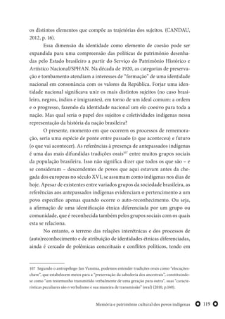119Memória e patrimônio cultural dos povos indígenas
os distintos elementos que compõe as trajetórias dos sujeitos. (CANDAU,
2012, p. 16).
Essa dimensão da identidade como elemento de coesão pode ser
expandida para uma compreensão das políticas de patrimônio desenha-
das pelo Estado brasileiro a partir do Serviço do Patrimônio Histórico e
Artístico Nacional/SPHAN. Na década de 1920, as categorias de preserva-
ção e tombamento atendiam a interesses de “formação” de uma identidade
nacional em consonância com os valores da República. Forjar uma iden-
tidade nacional significava unir os mais distintos sujeitos (no caso brasi-
leiro, negros, índios e imigrantes), em torno de um ideal comum: a ordem
e o progresso, fazendo da identidade nacional um elo coesivo para toda a
nação. Mas qual seria o papel dos sujeitos e coletividades indígenas nessa
representação da história da nação brasileira?
O presente, momento em que ocorrem os processos de rememora-
ção, seria uma espécie de ponte entre passado (o que aconteceu) e futuro
(o que vai acontecer). As referências à presença de antepassados indígenas
é uma das mais difundidas tradições orais107
entre muitos grupos sociais
da população brasileira. Isso não significa dizer que todos os que são – e
se consideram – descendentes de povos que aqui estavam antes da che-
gada dos europeus no século XVI, se assumam como indígenas nos dias de
hoje. Apesar de existentes entre variados grupos da sociedade brasileira, as
referências aos antepassados indígenas evidenciam o pertencimento a um
povo específico apenas quando ocorre o auto-reconhecimento. Ou seja,
a afirmação de uma identificação étnica diferenciada por um grupo ou
comunidade, que é reconhecida também pelos grupos sociais com os quais
esta se relaciona.
No entanto, o terreno das relações interétnicas e dos processos de
(auto)reconhecimento e de atribuição de identidades étnicas diferenciadas,
ainda é cercado de polêmicas conceituais e conflitos políticos, tendo em
107 Segundo o antropólogo Jan Vansina, podemos entender tradições orais como “elocuções-
chave”, que estabelecem meios para a “preservação da sabedoria dos ancestrais”, constituindo-
se como “um testemunho transmitido verbalmente de uma geração para outra”, suas “caracte-
rísticas peculiares são o verbalismo e sua maneira de transmissão” (oral) (2010, p.140).
 