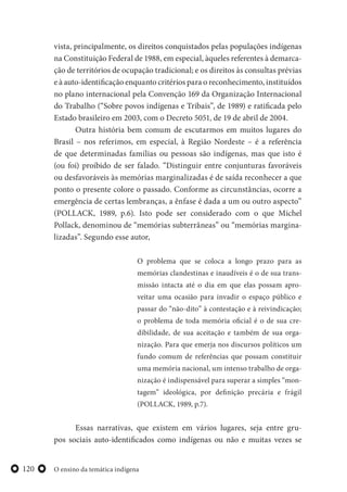 O ensino da temática indígena120
vista, principalmente, os direitos conquistados pelas populações indígenas
na Constituição Federal de 1988, em especial, àqueles referentes à demarca-
ção de territórios de ocupação tradicional; e os direitos às consultas prévias
e à auto-identificação enquanto critérios para o reconhecimento, instituídos
no plano internacional pela Convenção 169 da Organização Internacional
do Trabalho (“Sobre povos indígenas e Tribais”, de 1989) e ratificada pelo
Estado brasileiro em 2003, com o Decreto 5051, de 19 de abril de 2004.
Outra história bem comum de escutarmos em muitos lugares do
Brasil – nos referimos, em especial, à Região Nordeste – é a referência
de que determinadas famílias ou pessoas são indígenas, mas que isto é
(ou foi) proibido de ser falado. “Distinguir entre conjunturas favoráveis
ou desfavoráveis às memórias marginalizadas é de saída reconhecer a que
ponto o presente colore o passado. Conforme as circunstâncias, ocorre a
emergência de certas lembranças, a ênfase é dada a um ou outro aspecto”
(POLLACK, 1989, p.6). Isto pode ser considerado com o que Michel
Pollack, denominou de “memórias subterrâneas” ou “memórias margina-
lizadas”. Segundo esse autor,
O problema que se coloca a longo prazo para as
memórias clandestinas e inaudíveis é o de sua trans-
missão intacta até o dia em que elas possam apro-
veitar uma ocasião para invadir o espaço público e
passar do “não-dito” à contestação e à reivindicação;
o problema de toda memória oficial é o de sua cre-
dibilidade, de sua aceitação e também de sua orga-
nização. Para que emerja nos discursos políticos um
fundo comum de referências que possam constituir
uma memória nacional, um intenso trabalho de orga-
nização é indispensável para superar a simples “mon-
tagem” ideológica, por definição precária e frágil
(POLLACK, 1989, p.7).
Essas narrativas, que existem em vários lugares, seja entre gru-
pos sociais auto-identificados como indígenas ou não e muitas vezes se
 