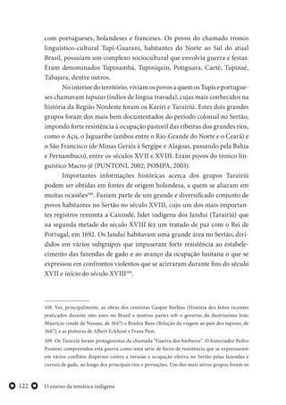 O ensino da temática indígena122
com portugueses, holandeses e franceses. Os povos do chamado tronco
linguístico-cultural Tupi-Guarani, habitantes do Norte ao Sul do atual
Brasil, possuíam um complexo sociocultural que envolvia guerra e festas.
Eram denominados Tupinambá, Tupiniquin, Potiguara, Caeté, Tupinaé,
Tabajara, dentre outros.
Nointeriordoterritório,viviamospovosaquemosTupiseportugue-
ses chamavam tapuias (índios de língua travada), cujas mais conhecidos na
história da Região Nordeste foram os Kariri e Tarairiú. Estes dois grandes
grupos foram dos mais bem documentados do período colonial no Sertão,
impondo forte resistência à ocupação pastoril das ribeiras dos grandes rios,
como o Açu, o Jaguaribe (ambos entre o Rio-Grande do Norte e o Ceará) e
o São Francisco (de Minas Gerais à Sergipe e Alagoas, passando pela Bahia
e Pernambuco), entre os séculos XVII e XVIII. Eram povos do tronco lin-
guístico Macro-jê (PUNTONI, 2002; POMPA, 2003).
Importantes informações históricas acerca dos grupos Tarairiú
podem ser obtidas em fontes de origem holandesa, a quem se aliaram em
muitas ocasiões108
. Faziam parte de um grande e diversificado conjunto de
povos habitantes no Sertão no século XVIII, cujo um dos mais importan-
tes registros remonta a Canindé, líder indígena dos Janduí (Tarairiú) que
na segunda metade do século XVIII fez um tratado de paz com o Rei de
Portugal, em 1692. Os Janduí habitavam uma grande área no Sertão, divi-
didos em vários subgrupos que impuseram forte resistência ao estabele-
cimento das fazendas de gado e ao avanço da ocupação lusitana o que se
expressou em confrontos violentos que se acirraram durante fins do século
XVII e início do século XVIII109
.
108 Ver, principalmente, as obras dos cronistas Gaspar Barléus (História dos feitos recentes
praticados durante oito anos no Brasil e noutras partes sob o governo do ilustríssimo João
Maurício conde de Nassau, de 1647) e Roulox Baro (Relação da viagem ao país dos tapuias, de
1647), e as pinturas de Albert Eckhout e Frans Post.
109 Os Tarairiú foram protagonistas da chamada “Guerra dos bárbaros”. O historiador Pedro
Puntoni compreendeu esta guerra como uma série de focos de resistência que se expressaram
em vários conflitos dispersos contra a invasão e ocupação efetiva no Sertão pelas fazendas e
currais de gado, ao longo dos principais rios e povoações. Um dos mais ativos grupos foram os
 