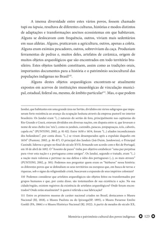 123Memória e patrimônio cultural dos povos indígenas
A imensa diversidade entre estes vários povos, fossem chamado
tupi ou tapuia, resultava de diferentes culturas, histórias e modos distintos
de adaptações e transformações aos/nos ecossistemas em que habitavam.
Alguns se deslocavam com frequência, outros, viviam mais sedentários
em suas aldeias. Alguns, praticavam a agricultura, outros, apenas a coleta.
Alguns eram exímios pescadores, outros, sobreviviam da caça. Produziam
ferramentas de pedras e, muitos deles, artefatos de cerâmica, origem de
muitos objetos arqueológicos que são encontrados em todo território bra-
sileiro. Estes objetos também constituem, assim como as tradições orais,
importantes documentos para a história e o patrimônio sociocultural das
populações indígenas no Brasil110
.
Alguns destes objetos arqueológicos encontram-se atualmente
expostos em acervos de instituições museológicas de vinculação munici-
pal, estadual, federal ou, mesmo, de âmbito particular111
. Mas, o que podem
Janduí, que habitantes em uma grande área no Sertão, divididos em vários subgrupos que impu-
seram forte resistência ao avanço da ocupação lusitana através da empresa pastoril no interior
brasileiro. Os Janduí eram “(...) naturais do sertão de fora, principalmente nas capitanias do
Rio Grande e Ceará, estavam divididos em diversas nações, em disputa entre si, que levavam o
nome de seus chefes (ou ‘reis’), como os janduís, canindés, paiacus, jenipapoaçus, icós, caborés,
capela etc” (PUNTONI, 2002, p. 81-82). Entre 1630 e 1654, foram “(...) aliados incondicionais
dos holandeses”, por conta disso, “(...) se viram desamparados após a expulsão daqueles em
1654” (Puntoni, 2002, p. 86-87). O principal dos Janduís (Joã-Duim, Jandowins), o Principal
Canindé, liderou o grupo no final do século XVII, firmando um acordo com o Rei de Portugal,
em 10 de abril de 1692. O “Assento de pazes” tinha por objetivo estabelecer “uma paz perpétua
para viver esta nação e a portuguesa como amigos”. Os Janduí, segundo o tratado, eram “(...)
a nação mais valorosa e pertinaz na sua defesa e ódio dos portugueses (...), os mais atrozes”
(PUNTONI, 2002, p. 301). Podemos nos perguntar quem eram os “bárbaros” nessa história:
os diferentes povos que se defendiam os seus territórios ou europeus que, em busca de terras e
riquezas, sob o signo da religiosidade cristã, buscavam a expansão de seus impérios coloniais?
110 Podemos considerar que artefatos arqueológicos são objetos feitos ou transformados por
grupos humanos e que, por conta disso, são testemunhos de sua existência e ação. Na sua
cidade/região, existem registros da existência de artefatos arqueológicos? Onde foram encon-
trados? Onde estão atualmente? A quem é referida a sua fabricação?
111 Entre os primeiros museus de caráter nacional criados no Brasil, destacamos o Museu
Nacional (RJ, 1818), o Museu Paulista ou do Ipiranga(SP, 1895), o Museu Paraense Emilio
Goeldi (PA, 1866) e o Museu Histórico Nacional (RJ, 1922). A partir de meados do século XX,
 