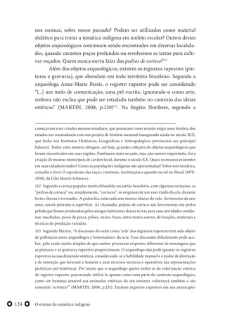 O ensino da temática indígena124
nos ensinar, sobre nosso passado? Podem ser utilizados como material
didático para tratar a temática indígena em âmbito escolar? Outros destes
objetos arqueológicos continuam sendo encontrados em diversas localida-
des, quando cavamos poços profundos ou revolvemos as terras para culti-
var roçados. Quem nunca ouviu falar das pedras de corisco?112
Além dos objetos arqueológicos, existem os registros rupestres (pin-
turas e gravuras), que abundam em todo território brasileiro. Segundo a
arqueóloga Anne-Marie Pessis, o registro rupestre pode ser considerado
“(...) um meio de comunicação, uma pré-escrita, ignorando-o como arte,
embora não exclua que pode ser estudado também no contexto das ideias
estéticas” (MARTIN, 2008, p.230)113
. Na Região Nordeste, segundo a
começaram a ser criados museus estaduais, que possuíam como missão erigir uma história dos
estados em consonância com um projeto de história nacional inaugurado ainda no século XIX,
que tinha nos Institutos Históricos, Geográficos e Antropológicos provinciais seu principal
baluarte. Todos estes museus abrigam, até hoje, grandes coleções de objetos arqueológicos que
foram encontrados em suas regiões. Fenômeno mais recente, mas não menos importante, foi a
criação de museus municipais de caráter local, durante o século XX. Quais os museus existentes
em suas cidades/estados? Como as populações indígenas são apresentadas? Sobre esta temática,
consulte o livro O espetáculo das raças: cientistas, instituições e questão racial no Brasil (1870-
1930), da Lília Moritz Schwarcz.
112 Segundo a crença popular muito difundida no sertão brasileiro, com algumas variações, as
“pedras de corisco” ou, simplesmente, “coriscos”, se originam de um raio vindo do céu, durante
fortes chuvas e trovoadas. A pedra fica enterrada sete metros abaixo do solo. Ao término de sete
anos, estará próxima à superfície. As chamadas pedras de corisco são ferramentas em pedra
polida que foram produzidas pelos antigos habitantes destas terras para suas atividades cotidia-
nas: machados, pesos de pesca, pilões, enxós, fusos, entre tantos outros, de funções, materiais e
técnicas de produção variadas.
113 Segundo Martin, “A discussão do valor como ‘arte’ dos registros rupestres tem sido objeto
de polêmicas entre arqueólogos e historiadores da arte. Essa discussão dificilmente pode aca-
bar, pela razão muito simples de que ambos procuram respostas diferentes às mensagens que
as pinturas e as gravuras rupestres proporcionam. O arqueólogo não pode ignorar os registros
rupestres na sua dimensão estética, considerando-se a habilidade manual e o poder de abstração
e de invenção que levaram o homem a usar recursos técnicos e operativos nas representações
pictóricas pré-históricas. Por muito que o arqueólogo queira inibir-se da valorização estética
do registro rupestre, procurando utilizá-lo apenas como uma parte do contexto arqueológico,
como ser humano sensível aos estímulos estéticos do seu entorno, valorizará também o seu
conteúdo ‘artístico’” (MARTIN, 2008, p.231). Existem registros rupestres em seu município/
 