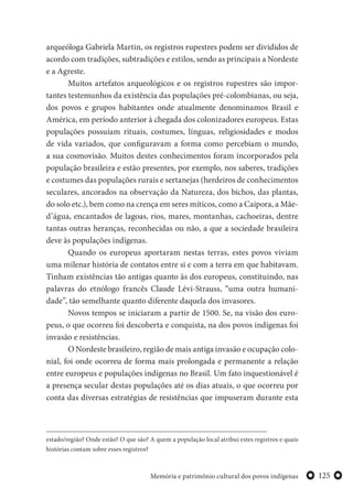 125Memória e patrimônio cultural dos povos indígenas
arqueóloga Gabriela Martin, os registros rupestres podem ser divididos de
acordo com tradições, subtradições e estilos, sendo as principais a Nordeste
e a Agreste.
Muitos artefatos arqueológicos e os registros rupestres são impor-
tantes testemunhos da existência das populações pré-colombianas, ou seja,
dos povos e grupos habitantes onde atualmente denominamos Brasil e
América, em período anterior à chegada dos colonizadores europeus. Estas
populações possuíam rituais, costumes, línguas, religiosidades e modos
de vida variados, que configuravam a forma como percebiam o mundo,
a sua cosmovisão. Muitos destes conhecimentos foram incorporados pela
população brasileira e estão presentes, por exemplo, nos saberes, tradições
e costumes das populações rurais e sertanejas (herdeiros de conhecimentos
seculares, ancorados na observação da Natureza, dos bichos, das plantas,
do solo etc.), bem como na crença em seres míticos, como a Caipora, a Mãe-
d’água, encantados de lagoas, rios, mares, montanhas, cachoeiras, dentre
tantas outras heranças, reconhecidas ou não, a que a sociedade brasileira
deve às populações indígenas.
Quando os europeus aportaram nestas terras, estes povos viviam
uma milenar história de contatos entre si e com a terra em que habitavam.
Tinham existências tão antigas quanto às dos europeus, constituindo, nas
palavras do etnólogo francês Claude Lévi-Strauss, “uma outra humani-
dade”, tão semelhante quanto diferente daquela dos invasores.
Novos tempos se iniciaram a partir de 1500. Se, na visão dos euro-
peus, o que ocorreu foi descoberta e conquista, na dos povos indígenas foi
invasão e resistências.
O Nordeste brasileiro, região de mais antiga invasão e ocupação colo-
nial, foi onde ocorreu de forma mais prolongada e permanente a relação
entre europeus e populações indígenas no Brasil. Um fato inquestionável é
a presença secular destas populações até os dias atuais, o que ocorreu por
conta das diversas estratégias de resistências que impuseram durante esta
estado/região? Onde estão? O que são? A quem a população local atribui estes registros e quais
histórias contam sobre esses registros?
 