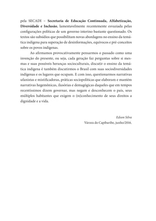 pela SECADI − Secretaria de Educação Continuada, Alfabetização,
Diversidade e Inclusão, lamentavelmente recentemente esvaziada pelas
configurações políticas de um governo interino bastante questionado. Os
textos são subsídios que possibilitam novas abordagens no ensino da temá-
tica indígena para superação de desinformações, equívocos e pré-conceitos
sobre os povos indígenas.
Ao afirmamos provocativamente pensarmos o passado como uma
invenção do presente, ou seja, cada geração faz perguntas sobre si mes-
mas e suas possíveis heranças socioculturais, discutir o ensino da temá-
tica indígena é também discutirmos o Brasil com suas sociodiversidades
indígenas e os lugares que ocupam. E com isso, questionarmos narrativas
ufanistas e mistificadoras, práticas sociopolíticas que elaboram e mantém
narrativas hegemônicas, ilusórias e demagógicas daqueles que em tempos
recentíssimos dizem governar, mas negam e desconhecem o país, seus
múltiplos habitantes que exigem o (re)conhecimento de seus direitos a
dignidade e a vida.
Edson Silva
Várzea do Capibaribe, junho/2016.
 