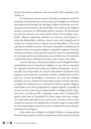 O ensino da temática indígena128
diversas brincadeiras populares, como nos reisados, bois, papangús, cabo-
clinhos, etc.
No entanto, foi a dança ritual do Toré eleita, ao longo do século XX,
no grande sinal distintivo por excelência dos povos indígenas no Nordeste,
assumindo particularidades em cada lugar. Embora identificado em diver-
sas partes no atual Nordeste, foi introduzido entre muitos povos indígenas
durante os processos de mobilizações política visando o reconhecimento,
por meio da interação com outros grupos étnicos (e) em diálogo com o
Estado. Adquiriu significados distintos em cada povo onde floresceu, a
partir das religiosidades, tradições e rituais locais, sendo ressignificado de
acordo com os contextos locais. Mesmo com essa diversidade, o Toré ocupa
a posição de símbolo-mor para a afirmação sociopolítica e identificação de
fronteiras étnicas entre grupos indígenas e populações regionais. Sinal dia-
crítico por excelência, o Toré, portanto, apesar de assumir as especificidades
em cada lugar, permanece praticamente, como símbolo maior de afirmação
e identificação étnica, definidor de fronteiras entre índios e não-índios.
Uma narrativa que se destaca nas tradições orais na Região Nordeste,
principalmente entre as populações indígenas, é a que relata as memórias
das migrações forçadas provocadas por violentas perseguições, vivencia-
das pelos seus antepassados até os locais onde habitam atualmente. Estas
migrações, provocadas por motivações variadas, também foram estimu-
ladas por vínculos genealógicos, ritualísticos, por conta das estiagens
periódicas e/ou por questões de alimentação sazonal. Existem importan-
tes lugares de referências para as memórias de diversos grupos indígenas
relacionados a estes fluxos populacionais. Lugares sagrados, a exemplo de
furnas (cavernas, como entre os Kapinawá/PE e os Potiguara/CE), cacho-
eiras (entre os Pankararu/PE), montanhas (como entre os Xukuru/PE),
igrejas (como entre os Tremembé/CE), dentre tantos outros que configu-
ram importantes patrimônios para estes povos. As furnas, muitas vezes,
rememoram massacres de antepassados, ao mesmo tempo em que podem
ser sítios arqueológicos importantes para a compreensão da presença pré-
colombiana nestes lugares.
Entre muitos povos indígenas na Região Nordeste, as antigas igrejas
dos aldeamentos aparecem como um importante símbolo de pertencimento
 
