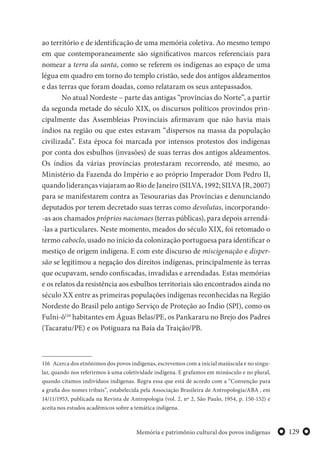 129Memória e patrimônio cultural dos povos indígenas
ao território e de identificação de uma memória coletiva. Ao mesmo tempo
em que contemporaneamente são significativos marcos referenciais para
nomear a terra da santa, como se referem os indígenas ao espaço de uma
légua em quadro em torno do templo cristão, sede dos antigos aldeamentos
e das terras que foram doadas, como relataram os seus antepassados.
No atual Nordeste – parte das antigas “províncias do Norte”, a partir
da segunda metade do século XIX, os discursos políticos provindos prin-
cipalmente das Assembleias Provinciais afirmavam que não havia mais
índios na região ou que estes estavam “dispersos na massa da população
civilizada”. Esta época foi marcada por intensos protestos dos indígenas
por conta dos esbulhos (invasões) de suas terras dos antigos aldeamentos.
Os índios da várias províncias protestaram recorrendo, até mesmo, ao
Ministério da Fazenda do Império e ao próprio Imperador Dom Pedro II,
quando lideranças viajaram ao Rio de Janeiro (SILVA, 1992; SILVA JR, 2007)
para se manifestarem contra as Tesourarias das Províncias e denunciando
deputados por terem decretado suas terras como devolutas, incorporando-
-as aos chamados próprios nacionaes (terras públicas), para depois arrendá-
-las a particulares. Neste momento, meados do século XIX, foi retomado o
termo caboclo, usado no início da colonização portuguesa para identificar o
mestiço de origem indígena. E com este discurso de miscigenação e disper-
são se legitimou a negação dos direitos indígenas, principalmente às terras
que ocupavam, sendo confiscadas, invadidas e arrendadas. Estas memórias
e os relatos da resistência aos esbulhos territoriais são encontrados ainda no
século XX entre as primeiras populações indígenas reconhecidas na Região
Nordeste do Brasil pelo antigo Serviço de Proteção ao Índio (SPI), como os
Fulni-ô116
habitantes em Águas Belas/PE, os Pankararu no Brejo dos Padres
(Tacaratu/PE) e os Potiguara na Baía da Traição/PB.
116 Acerca dos etnônimos dos povos indígenas, escrevemos com a inicial maiúscula e no singu-
lar, quando nos referirmos à uma coletividade indígena. E grafamos em minúsculo e no plural,
quando citamos indivíduos indígenas. Regra essa que está de acordo com a “Convenção para
a grafia dos nomes tribais”, estabelecida pela Associação Brasileira de Antropologia/ABA , em
14/11/1953, publicada na Revista de Antropologia (vol. 2, nº 2, São Paulo, 1954, p. 150-152) e
aceita nos estudos acadêmicos sobre a temática indígena.
 