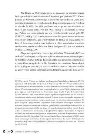 O ensino da temática indígena130
Na década de 1920 iniciaram-se os processos de reconhecimento
étnico pelo Estado brasileiro no atual Nordeste, por parte do SPI117
. Carlos
Estevão de Oliveira, antropólogo e folclorista pernambucano, teve uma
importante atuação no reconhecimento dos grupos indígenas do Nordeste
na década de 1930. Em 1931, publicou um artigo em que destacava os
Fulni-ô em Águas Belas (PE). Em 1935, visitou os Pankararu de Brejo
dos Padres, em consequência do seu reconhecimento oficial pelo SPI
(ARRUTI, 2004, p. 238). A relação entre estes dois povos remete a vínculos
ritualísticos anteriores, que se estreitaram na década de 1920, quando os
Fulni-ô foram o primeiro povo indígena a obter reconhecimento oficial
no Nordeste, sendo instalado um Posto Indígena (PI) em seu território
(ARRUTI, 2004, p. 239).
Na palestra publicada como artigo, intitulado “O ossuário da ‘Gruta
do Padre’, em Itaparica, e algumas notícias sobre remanescentes indígenas
no Nordeste”, Carlos Estevão discorreu sobre suas pesquisas arqueológicas
e etnográficas na região do rio São Francisco, nos estados de Pernambuco,
Bahia e Alagoas, entre 1935 e 1937. Pretendendo mostrar “não só a vastidão
de um precioso campo a explorar, como, também, quanto são merecedores
117 O Serviço de Proteção aos Índios e Localização dos Trabalhadores Nacionais (SPILTN,
a partir de 1918 apenas SPI) foi criado, a 20 de junho de 1910, pelo Decreto nº 8.072, tendo
por objetivo prestar assistência a todos os índios do território nacional (Oliveira, 1947). O pro-
jeto do SPI instituía a assistência leiga, procurando afastar a Igreja Católica da catequese indí-
gena, seguindo a diretriz republicana de separação Igreja-Estado. A idéia de transitoriedade
do índio (Oliveira, 1985) orientava esse projeto: a política indigenista adotada iria civilizá-lo,
transformaria o índio num trabalhador nacional. Para isso, seriam empregados métodos e téc-
nicas educacionais controlando esse processo, baseado em mecanismos de nacionalização dos
povos indígenas. Os regulamentos e regimentos do SPI estiveram voltados para o controle dos
processos econômicos envolvendo os índios, estabelecendo uma tipologia para disciplinar as
atividades a serem desenvolvidas nas áreas. Era uma classificação que definia o modo de pro-
ceder e as intervenções a serem adotadas, disciplinando a expansão da cidadania. A origem do
SPI estava nas redes sociais que ligavam os integrantes do Ministério da Agricultura, Indústria
e Comércio (MAIC), Apostolado Positivista no Brasil e Museu Nacional, pois o MAIC previu
desde a sua criação a instituição de uma agência de civilização dos índios” (Informação dis-
ponível via: http://www.funai.gov.br/index.php/servico-de-protecao-aos-indios-spi . Acessado
em: 15/12/2015).
 