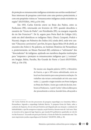 131Memória e patrimônio cultural dos povos indígenas
de proteção os remanescentes indígenas existentes nos sertões nordestinos”.
Seus interesses de pesquisas conviviam com uma postura protecionista, e
com este propósito visitou os “remanescentes indígenas ainda existentes na
região” (OLIVEIRA, 1943, p.154-156).
Em 1935, Carlos Estevão esteve no Brejo dos Padres, entre os
Pankararu (PE), retornando em fevereiro de 1937, quando descobriu o
ossuário da “Gruta do Padre”, em Petrolândia (PE), na margem esquerda
do rio São Francisco118
. De lá, seguiu para Porto Real do Colégio (AL),
onde em abril identificou os indígenas Natú, Chocó, Carapotó, Prakió e
Naconã; chegou em Palmeira dos Índios (AL) ainda abril, onde teve con-
tato “Chucurus-caririzeiros”; por fim, foi para Águas Belas (19 de abril), ao
encontro dos Fulni-ô. Na palestra, no Instituto Histórico de Pernambuco
e, posteriormente, no Museu Nacional (RJ), enfatizou o “sofrimento” dos
“descendentes” de indígenas, apelando aos membros daquelas instituições
para “amparem e protejam os remanescentes indígenas que (...) existam”
em Sergipe, Bahia, Paraíba, Rio Grande do Norte e Ceará (OLIVEIRA,
1943, p. 156-170).
No mesmo ano daquela palestra (1937), o Ministério
da Guerra, a que o SPI estava subordinado, envia ao
local um funcionário para uma primeira avaliação. Os
trabalhos não teriam continuidade até três anos mais
tarde, (...), quando o órgão instalou um Posto Indígena
no Brejo dos Padres. Assim que soube da decisão, lem-
bram os Pankararu , ‘o prof. Carlos’ voltou à aldeia para
dar pessoalmente a notícia, fazendo festa, abraçando a
118 Carlos Estêvão foi um dos precursores da pesquisa arqueológica na Amazônia, Bahia e
Pernambuco. Segundo a arqueóloga Gabriela Martin, “A pequena Gruta do Padre, sobre a
cachoeira de Itaparica, foi um sítio pré-histórico privilegiado pela sua situação e condições de
habitabilidade, o que lhe assegurou ocupação, na pré-história, durante mais de 5 mil anos. Hoje
se encontra sob as águas do lago Itaparica, que inunda 834 quilômetros quadrados no vale do
rio São Francisco”. Escavado em parte por Estevão, a Gruta do Padre foi considerada uma “das
mais importantes jazidas arqueológicas do Nordeste” (MARTIN, 2008, p. 38).
 