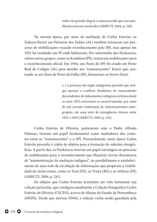 O ensino da temática indígena132
todos em grande alegria e comunicando que seus pro-
blemas estavam resolvidos (ARRUTI, 2004, p. 240).
Na mesma época, por meio da mediação de Carlos Estevão, os
Xukuru-Kariri em Palmeira dos Índios (AL) também iniciaram um pro-
cesso de mobilizações visando reconhecimento pelo SPI, mas apenas em
1952 foi instalado um PI onde habitavam. Por intermédio dos Pankararu,
vários outros grupos, como os Kambiwá (PE), iniciaram mobilizações para
o reconhecimento oficial. Em 1944, um Posto do SPI foi criado em Porto
Real do Colégio (AL) para atender aos “remanescentes” Kariri que, jun-
tando-se aos Xocó de Porto da Folha (SE), formariam os Kariri-Xocó.
(...) a presença do órgão indigenista permite que anti-
gas queixas e conflitos fundiários de comunidades
descendentes de aldeamentos indígenas extintos desde
os anos 1870 convertam-se sucessivamente, por meio
de um circuito tradicional de relacionamentos inter-
grupais, em uma série de emergências étnicas entre
1935 e 1944 (ARRUTI, 2004, p. 241).
Carlos Estevão de Oliveira, juntamente com o Padre Alfredo
Dâmaso, tiveram um papel fundamental como mediadores dos conta-
tos entre os “remanescentes” e o SPI. Provavelmente, nesta época Carlos
Estevão procedia à coleta de objetos para a formação de coleções etnográ-
ficas. A partir daí, os Pankararu tiveram um papel estratégico no processo
de mobilizações para o reconhecimento que Maurício Arruti denominou
de “autonomização da mediação indígena”, ao possibilitarem o estabeleci-
mento de uma rede de circulação de informações que propiciou a visibili-
dade de várias etnias, como os Tuxá (PE), os Truká (BA) e os Atikum (PE)
(ARRUTI, 2004, p. 241).
Os objetos que Carlos Estevão acumulou em vida formaram sua
coleção particular, que configura atualmente a Coleção Etnográfica Carlos
Estêvão de Oliveira (CECEO), acervo do Museu do Estado de Pernambuco
(MEPE). Desde que morreu (1946), a coleção vinha sendo guardada pela
 