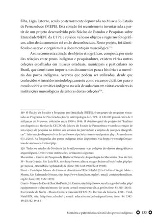133Memória e patrimônio cultural dos povos indígenas
filha, Lígia Estevão, sendo posteriormente depositada no Museu do Estado
de Pernambuco (MEPE). Esta coleção foi recentemente inventariada a par-
tir de um projeto desenvolvido pelo Núcleo de Estudos e Pesquisas sobre
Etnicidade/NEPE da UFPE e revelou valiosos objetos e registros fotográfi-
cos, além de documentos até então desconhecidos. Neste projeto, foi identi-
ficado o acervo e organizada a documentação museológica119
.
Assim como esta coleção de objetos etnográficos, composta por meio
das relações entre povos indígenas e pesquisadores, existem várias outras
coleções espalhadas em museus estaduais, municipais e particulares no
Brasil, que constituem importantes documentos para a história e a memó-
ria dos povos indígenas. Acervos que podem ser utilizados, desde que
conhecidos e inseridos metodologicamente como recursos didáticos para o
estudo sobre a temática indígena na sala de aula e/ou em visitas escolares às
instituições museológicas detentoras destas coleções120
.
119 O Núcleo de Estudos e Pesquisas em Etnicidade (NEPE), é um grupo de pesquisas vincu-
lado ao Programa de Pós-Graduação em Antropologia da UFPE. A CECEO possui cerca de 3
mil peças de 54 povos, coletadas entre 1908 e 1946. O objetivo geral do projeto foi “Realizar
um diagnóstico técnico da CECEO do Museu do Estado de Pernambuco visando a criação de
um espaço de pesquisa no âmbito dos estudos do patrimônio e objetos de coleções etnográfi-
cas”. Informação disponível via: https://www.ufpe.br/carlosestevao/projeto.php . Acessado em:
07/12/2015. As fotografias dos povos indígenas estão disponíveis via: https://www.ufpe.br/car-
losestevao/museu-virtual.php .
120 Todos os estados do Nordeste do Brasil possuem ricas coleções de objetos etnográficos e
arqueológicos. Dentre estas instituições, destacamos algumas:
Maranhão – Centro de Pesquisa de História Natural e Arqueologia do Maranhão (Rua do Giz,
59 - Praia Grande, São Luís/MA, site: http://www.cultura.ma.gov.br/portal/sede/index.php?pa-
ge=noticia_extend&loc=cphna&id=22 ; fone: (98) 3218 9906/3218 99 08);
Piauí – Fundação Museu do Homem Americano/FUNDHAM (Cco Cultural Sérgio Mota -
Museu, São Raimundo Nonato, site: http://www.fumdham.org.br/ ; email: contato@fumdham.
org.br; fone: (89) 3582-1293);
Ceará – Museu do Ceará (Rua São Paulo, 51, Centro, site: http://www.secult.ce.gov.br/index.php/
equipamentos-culturais/museu-do-ceara ; email: musce@secult.ce.gov.br; fone: 85 3101-2610);
Rio Grande do Norte - Museu Câmara Cascudo/UFRN (Av. Hermes da Fonseca, 1398 - Tirol,
Natal/RN, site: http://mcc.ufrn.br/ ; email: educativo.mccufrn@gmail.com; fone: 84 3342-
4912/3342-4914 ).
 