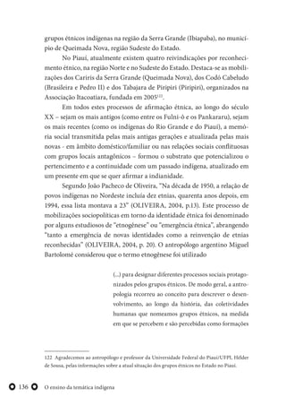 O ensino da temática indígena136
grupos étnicos indígenas na região da Serra Grande (Ibiapaba), no municí-
pio de Queimada Nova, região Sudeste do Estado.
No Piauí, atualmente existem quatro reivindicações por reconheci-
mento étnico, na região Norte e no Sudeste do Estado. Destaca-se as mobili-
zações dos Cariris da Serra Grande (Queimada Nova), dos Codó Cabeludo
(Brasileira e Pedro II) e dos Tabajara de Piripiri (Piripiri), organizados na
Associação Itacoatiara, fundada em 2005122
.
Em todos estes processos de afirmação étnica, ao longo do século
XX – sejam os mais antigos (como entre os Fulni-ô e os Pankararu), sejam
os mais recentes (como os indígenas do Rio Grande e do Piauí), a memó-
ria social transmitida pelas mais antigas gerações e atualizada pelas mais
novas - em âmbito doméstico/familiar ou nas relações sociais conflituosas
com grupos locais antagônicos – formou o substrato que potencializou o
pertencimento e a continuidade com um passado indígena, atualizado em
um presente em que se quer afirmar a indianidade.
Segundo João Pacheco de Oliveira, “Na década de 1950, a relação de
povos indígenas no Nordeste incluía dez etnias, quarenta anos depois, em
1994, essa lista montava a 23” (OLIVEIRA, 2004, p.13). Este processo de
mobilizações sociopolíticas em torno da identidade étnica foi denominado
por alguns estudiosos de “etnogênese” ou “emergência étnica”, abrangendo
“tanto a emergência de novas identidades como a reinvenção de etnias
reconhecidas” (OLIVEIRA, 2004, p. 20). O antropólogo argentino Miguel
Bartolomé considerou que o termo etnogênese foi utilizado
(...) para designar diferentes processos sociais protago-
nizados pelos grupos étnicos. De modo geral, a antro-
pologia recorreu ao conceito para descrever o desen-
volvimento, ao longo da história, das coletividades
humanas que nomeamos grupos étnicos, na medida
em que se percebem e são percebidas como formações
122 Agradecemos ao antropólogo e professor da Universidade Federal do Piauí/UFPI, Hélder
de Sousa, pelas informações sobre a atual situação dos grupos étnicos no Estado no Piauí.
 
