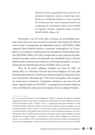 137Memória e patrimônio cultural dos povos indígenas
distintas de outros agrupamentos por possuírem um
patrimônio lingüístico, social ou cultural que consi-
deram ou é considerado exclusivo, ou seja, o conceito
foi cunhado para dar conta do processo histórico de
configuração de coletividades étnicas como resultado
de migrações, invasões, conquistas, fissões ou fusões
(BARTOLOMÉ, 2006, p. 39).
Entretanto, o uso do termo não é consenso na antropologia brasi-
leira, muito menos os casos em que foi utilizado. João Pacheco de Oliveira
usou o termo “ressurgimento das identidades étnicas” (OLIVEIRA, 2004),
enquanto Edwin Reesink preferiu a expressão “reemergência” ou “ressur-
gência”, ao considerar a existência de uma emergência historicamente ante-
rior (REESINK, 2000, p. 394-395). Compreende-se que o processo de mobi-
lizações de grupos sociais reivindicando uma identidade étnica e direitos
diferenciados evidencia uma tendência à etnicização da política, ou seja, à
politização das identificações étnicas (GOMES, 2012, p. 65-66).
Mais de 40 povos indígenas reunidos em maio de 2003, em
Olinda (PE), no I Encontro Nacional dos Povos Indígenas em Luta pelo
Reconhecimento Étnico e Territorial, rejeitaram ambas as designações para
seus movimentos, afirmando que: “Não somos ressurgidos, nem emergen-
tes, somos povos resistentes”. Atualmente, estimam-se em cerca de os 60
povos, segundo dados da ANAÍ/BA123
, em progressivo aumento, tendo em
vista a vitalidade dos processos de emergência étnica na Região Nordeste.
123 A Associação Nacional de Ação Indigenista (ANAÍ), a exemplo de inúmeras entidades
indigenistas brasileiras, foi criada no contexto de mobilizações dos povos indígenas no Brasil,
no final da década de 1970. A ANAÍ, é uma “(...) organização não-governamental com sede
em Salvador, Bahia, dedicada à defesa e à promoção dos direitos dos povos indígenas, de sua
autodeterminação e valores culturais, e, de modo mais amplo, ao reconhecimento e ao respeito
à sociodiversidade e à diversidade cultural do Brasil. Com estes objetivos dispomos, neste ‘site’,
informações sobre o trabalho desenvolvido pela instituição, sobre os povos indígenas com que
trabalhamos na região Nordeste - Leste do país, e sobre a política indigenista no Brasil e no
mundo. Ao ser criada em 1979, a Anaí integrou um movimento da sociedade civil pela proposi-
ção de um novo indigenismo - ou seja, novas bases políticas de relacionamento entre a sociedade
 