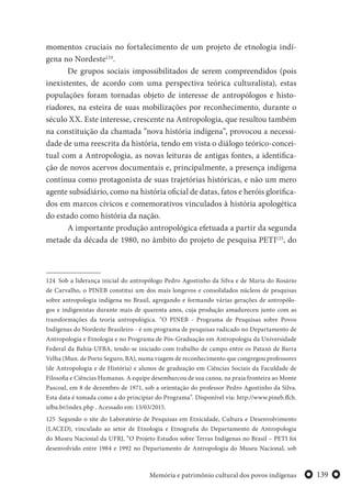 139Memória e patrimônio cultural dos povos indígenas
momentos cruciais no fortalecimento de um projeto de etnologia indí-
gena no Nordeste124
.
De grupos sociais impossibilitados de serem compreendidos (pois
inexistentes, de acordo com uma perspectiva teórica culturalista), estas
populações foram tornadas objeto de interesse de antropólogos e histo-
riadores, na esteira de suas mobilizações por reconhecimento, durante o
século XX. Este interesse, crescente na Antropologia, que resultou também
na constituição da chamada “nova história indígena”, provocou a necessi-
dade de uma reescrita da história, tendo em vista o diálogo teórico-concei-
tual com a Antropologia, as novas leituras de antigas fontes, a identifica-
ção de novos acervos documentais e, principalmente, a presença indígena
contínua como protagonista de suas trajetórias históricas, e não um mero
agente subsidiário, como na história oficial de datas, fatos e heróis glorifica-
dos em marcos cívicos e comemorativos vinculados à história apologética
do estado como história da nação.
A importante produção antropológica efetuada a partir da segunda
metade da década de 1980, no âmbito do projeto de pesquisa PETI125
, do
124 Sob a liderança inicial do antropólogo Pedro Agostinho da Silva e de Maria do Rosário
de Carvalho, o PINEB constitui um dos mais longevos e consolidados núcleos de pesquisas
sobre antropologia indígena no Brasil, agregando e formando várias gerações de antropólo-
gos e indigenistas durante mais de quarenta anos, cuja produção amadureceu junto com as
transformações da teoria antropológica. “O PINEB - Programa de Pesquisas sobre Povos
Indígenas do Nordeste Brasileiro - é um programa de pesquisas radicado no Departamento de
Antropologia e Etnologia e no Programa de Pós-Graduação em Antropologia da Universidade
Federal da Bahia-UFBA, tendo-se iniciado com trabalho de campo entre os Pataxó de Barra
Velha (Mun. de Porto Seguro, BA), numa viagem de reconhecimento que congregou professores
(de Antropologia e de História) e alunos de graduação em Ciências Sociais da Faculdade de
Filosofia e Ciências Humanas. A equipe desembarcou de sua canoa, na praia fronteira ao Monte
Pascoal, em 8 de dezembro de 1971, sob a orientação do professor Pedro Agostinho da Silva.
Esta data é tomada como a do principiar do Programa”. Disponível via: http://www.pineb.ffch.
ufba.br/index.php . Acessado em: 13/03/2015.
125 Segundo o site do Laboratório de Pesquisas em Etnicidade, Cultura e Desenvolvimento
(LACED), vinculado ao setor de Etnologia e Etnografia do Departamento de Antropologia
do Museu Nacional da UFRJ, “O Projeto Estudos sobre Terras Indígenas no Brasil – PETI foi
desenvolvido entre 1984 e 1992 no Departamento de Antropologia do Museu Nacional, sob
 