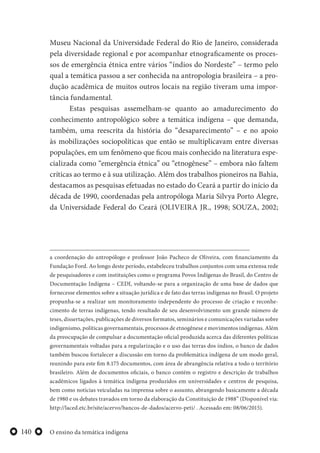 O ensino da temática indígena140
Museu Nacional da Universidade Federal do Rio de Janeiro, considerada
pela diversidade regional e por acompanhar etnograficamente os proces-
sos de emergência étnica entre vários “índios do Nordeste” – termo pelo
qual a temática passou a ser conhecida na antropologia brasileira – a pro-
dução acadêmica de muitos outros locais na região tiveram uma impor-
tância fundamental.
Estas pesquisas assemelham-se quanto ao amadurecimento do
conhecimento antropológico sobre a temática indígena – que demanda,
também, uma reescrita da história do “desaparecimento” – e no apoio
às mobilizações sociopolíticas que então se multiplicavam entre diversas
populações, em um fenômeno que ficou mais conhecido na literatura espe-
cializada como “emergência étnica” ou “etnogênese” – embora não faltem
críticas ao termo e à sua utilização. Além dos trabalhos pioneiros na Bahia,
destacamos as pesquisas efetuadas no estado do Ceará a partir do início da
década de 1990, coordenadas pela antropóloga Maria Silvya Porto Alegre,
da Universidade Federal do Ceará (OLIVEIRA JR., 1998; SOUZA, 2002;
a coordenação do antropólogo e professor João Pacheco de Oliveira, com financiamento da
Fundação Ford. Ao longo deste período, estabeleceu trabalhos conjuntos com uma extensa rede
de pesquisadores e com instituições como o programa Povos Indígenas do Brasil, do Centro de
Documentação Indígena – CEDI, voltando-se para a organização de uma base de dados que
fornecesse elementos sobre a situação jurídica e de fato das terras indígenas no Brasil. O projeto
propunha-se a realizar um monitoramento independente do processo de criação e reconhe-
cimento de terras indígenas, tendo resultado de seu desenvolvimento um grande número de
teses, dissertações, publicações de diversos formatos, seminários e comunicações variadas sobre
indigenismo, políticas governamentais, processos de etnogênese e movimentos indígenas. Além
da preocupação de compulsar a documentação oficial produzida acerca das diferentes políticas
governamentais voltadas para a regularização e o uso das terras dos índios, o banco de dados
também buscou fortalecer a discussão em torno da problemática indígena de um modo geral,
reunindo para este fim 8.175 documentos, com área de abrangência relativa a todo o território
brasileiro. Além de documentos oficiais, o banco contém o registro e descrição de trabalhos
acadêmicos ligados à temática indígena produzidos em universidades e centros de pesquisa,
bem como notícias veiculadas na imprensa sobre o assunto, abrangendo basicamente a década
de 1980 e os debates travados em torno da elaboração da Constituição de 1988” (Disponível via:
http://laced.etc.br/site/acervo/bancos-de-dados/acervo-peti/ . Acessado em: 08/06/2015).
 