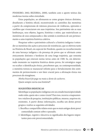 141Memória e patrimônio cultural dos povos indígenas
PINHEIRO, 2002; BEZERRA, 2000), também com o aporte teórico das
modernas teorias sobre etnicidade.
Estas populações, ao afirmarem-se como grupos étnicos distintos,
desafiaram a história oficial, reconstruindo os caminhos das memórias
a partir da compreensão de intensos processos de violências, opressões e
conflitos que vivenciaram em suas trajetórias. Seu patrimônio são as suas
lembranças, seus objetos, lugares, histórias e mitos, que materializam as
memórias de seus antepassados e dão sentido à existência de um pertenci-
mento a uma trajetória histórica coletiva.
Pesquisar sobre o patrimônio cultural e a história indígena é enten-
der as memórias das ações e processos de resistências, que se efetivou tanto
na História do Brasil, em especial do Nordeste, quanto no reconhecimento
de uma herança indígena e da presença de povos que se afirmam como
etnicamente distintos e herdeiros de uma longa trajetória, que remonta
às populações que estavam nestas terras antes de 1500. Se, em determi-
nado momento na trajetória histórica destes povos, foi estratégico negar
ou ocultar a identificação étnica, percebemos que, na contemporaneidade,
a memória tornou-se manancial infinito para o fortalecimento dos senti-
mentos de pertencimento e um fator crucial para a afirmação étnica nos
processos de etnogênese.
Minha bisavó foi pega na mata a dente de cachorro.
Quem sempre ouviu essa história?!
SUGESTÕES DIDÁTICAS
Identifique as populações indígenas em seu estado/município/cidade:
onde estão, quem são e como vivem? Para isso, recorra a mapeamen-
tos e núcleos de pesquisa, instituições públicas, museus, arquivos etc.
existentes. A partir destas informações, escolha um destes povos/
grupos e realize as seguintes atividades:
1. Recolha e compartilhe relatos orais que os mais antigos deste povo/
comunidade contam sobre o passado;
2. Identifique, registre e descreva os significados dos lugares impor-
tantes para este povo/comunidade;
 