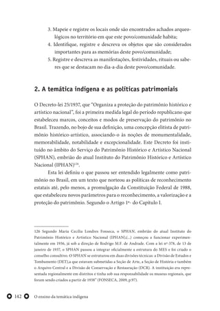 O ensino da temática indígena142
3. Mapeie e registre os locais onde são encontrados achados arqueo-
lógicos no território em que este povo/comunidade habita;
4. Identifique, registre e descreva os objetos que são considerados
importantes para as memórias deste povo/comunidade;
5. Registre e descreva as manifestações, festividades, rituais ou sabe-
res que se destacam no dia-a-dia deste povo/comunidade.
2. A temática indígena e as políticas patrimoniais
O Decreto-lei 25/1937, que “Organiza a proteção do patrimônio histórico e
artístico nacional”, foi a primeira medida legal do período republicano que
estabeleceu marcos, conceitos e modos de preservação do patrimônio no
Brasil. Trazendo, no bojo de sua definição, uma concepção elitista de patri-
mônio histórico-artístico, associando-o às noções de monumentalidade,
memorabilidade, notabilidade e excepcionalidade. Este Decreto foi insti-
tuído no âmbito do Serviço do Patrimônio Histórico e Artístico Nacional
(SPHAN), embrião do atual Instituto do Patrimônio Histórico e Artístico
Nacional (IPHAN)126
.
Esta lei definiu o que passou ser entendido legalmente como patri-
mônio no Brasil, em um texto que norteou as políticas de reconhecimento
estatais até, pelo menos, a promulgação da Constituição Federal de 1988,
que estabeleceu novos parâmetros para o reconhecimento, a valorização e a
proteção do patrimônio. Segundo o Artigo 1º- do Capítulo I.
126 Segundo Maria Cecília Londres Fonseca, o SPHAN, embrião do atual Instituto do
Patrimônio Histórico e Artístico Nacional (IPHAN),(...) começou a funcionar experimen-
talmente em 1936, já sob a direção de Rodrigo M.F. de Andrade. Com a lei nº-378, de 13 de
janeiro de 1937, o SPHAN passou a integrar oficialmente a estrutura do MES e foi criado o
conselho consultivo. O SPHAN se estruturou em duas divisões técnicas: a Divisão de Estudos e
Tombamento (DET),a que estavam submetidas a Seção de Arte, a Seção de História e também
o Arquivo Central e a Divisão de Conservação e Restauração (DCR). A instituição era repre-
sentada regionalmente em distritos e tinha sob sua responsabilidade os museus regionais, que
foram sendo criados a partir de 1938” (FONSECA, 2009, p.97).
 