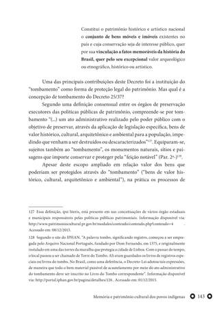 143Memória e patrimônio cultural dos povos indígenas
Constitui o patrimônio histórico e artístico nacional
o conjunto de bens móveis e imóveis existentes no
país e cuja conservação seja de interesse público, quer
por sua vinculação a fatos memoráveis da história do
Brasil, quer pelo seu excepcional valor arqueológico
ou etnográfico, histórico ou artístico.
Uma das principais contribuições deste Decreto foi a instituição do
“tombamento” como forma de proteção legal do patrimônio. Mas qual é a
concepção de tombamento do Decreto 25/37?
Segundo uma definição consensual entre os órgãos de preservação
executores das políticas públicas de patrimônio, compreende-se por tom-
bamento “(...) um ato administrativo realizado pelo poder público com o
objetivo de preservar, através da aplicação de legislação específica, bens de
valor histórico, cultural, arquitetônico e ambiental para a população, impe-
dindo que venham a ser destruídos ou descaracterizados”127
. Equiparam-se,
sujeitos também ao “tombamento”, os monumentos naturais, sítios e pai-
sagens que importe conservar e proteger pela “feição notável” (Par. 2º-)128
.
Apesar deste escopo ampliado em relação valor dos bens que
poderiam ser protegidos através do “tombamento” (“bens de valor his-
tórico, cultural, arquitetônico e ambiental”), na prática os processos de
127 Essa definição, ipsi literis, está presente em nas conceituações de vários órgão estaduais
e municipais responsáveis pelas políticas públicas patrimoniais. Informação disponível via:
http://www.patrimoniocultural.pr.gov.br/modules/conteudo/conteudo.php?conteudo=4 .
Acessado em: 08/12/2015.
128 Segundo o site do IPHAN, “A palavra tombo, significando registro, começou a ser empre-
gada pelo Arquivo Nacional Português, fundado por Dom Fernando, em 1375, e originalmente
instalado em uma das torres da muralha que protegia a cidade de Lisboa. Com o passar do tempo,
o local passou a ser chamado de Torre do Tombo. Ali eram guardados os livros de registros espe-
ciais ou livros do tombo. No Brasil, como uma deferência, o Decreto-Lei adotou tais expressões,
de maneira que todo o bem material passível de acautelamento por meio do ato administrativo
do tombamento deve ser inscrito no Livro do Tombo correspondente”. Informação disponível
via: http://portal.iphan.gov.br/pagina/detalhes/126 . Acessado em: 01/12/2015.
 