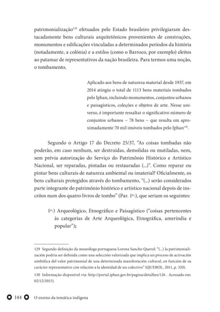 O ensino da temática indígena144
patrimonialização129
efetuados pelo Estado brasileiro privilegiaram des-
tacadamente bens culturais arquitetônicos provenientes de construções,
monumentos e edificações vinculadas a determinados períodos da história
(notadamente, a colônia) e a estilos (como o Barroco, por exemplo) eleitos
ao patamar de representativos da nação brasileira. Para termos uma noção,
o tombamento,
Aplicado aos bens de natureza material desde 1937, em
2014 atingiu o total de 1113 bens materiais tombados
pelo Iphan, incluindo monumentos, conjuntos urbanos
e paisagísticos, coleções e objetos de arte. Nesse uni-
verso, é importante ressaltar o significativo número de
conjuntos urbanos − 78 bens − que resulta em apro-
ximadamente 70 mil imóveis tombados pelo Iphan130
.
Segundo o Artigo 17 do Decreto 25/37, “As coisas tombadas não
poderão, em caso nenhum, ser destruídas, demolidas ou mutiladas, nem,
sem prévia autorização do Serviço do Patrimônio Histórico e Artístico
Nacional, ser reparadas, pintadas ou restauradas (...)”. Como reparar ou
pintar bens culturais de natureza ambiental ou imaterial? Oficialmente, os
bens culturais protegidos através do tombamento, “(...) serão considerados
parte integrante do patrimônio histórico e artístico nacional depois de ins-
critos num dos quatro livros de tombo” (Par. 1º-), que seriam os seguintes:
1º-) Arqueológico, Etnográfico e Paisagístico (“coisas pertencentes
às categorias de Arte Arqueológica, Etnográfica, ameríndia e
popular”);
129 Segundo definição da museóloga portuguesa Lorena Sancho Querol: “(...) la patrimoniali-
zación podría ser definida como una selección valorizada que implica un proceso de activación
simbólica del valor patrimonial de una determinada manifestación cultural, en función de su
carácter representativo con relación a la identidad de un colectivo” (QUEROL, 2011, p. 320).
130 Informação disponível via: http://portal.iphan.gov.br/pagina/detalhes/126 . Acessado em:
02/12/2015).
 