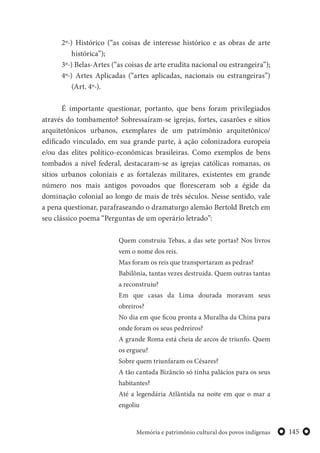 145Memória e patrimônio cultural dos povos indígenas
2º-) Histórico (“as coisas de interesse histórico e as obras de arte
histórica”);
3º-) Belas-Artes (“as coisas de arte erudita nacional ou estrangeira”);
4º-) Artes Aplicadas (“artes aplicadas, nacionais ou estrangeiras”)
(Art. 4º-).
É importante questionar, portanto, que bens foram privilegiados
através do tombamento? Sobressaíram-se igrejas, fortes, casarões e sítios
arquitetônicos urbanos, exemplares de um patrimônio arquitetônico/
edificado vinculado, em sua grande parte, à ação colonizadora europeia
e/ou das elites político-econômicas brasileiras. Como exemplos de bens
tombados a nível federal, destacaram-se as igrejas católicas romanas, os
sítios urbanos coloniais e as fortalezas militares, existentes em grande
número nos mais antigos povoados que floresceram sob a égide da
dominação colonial ao longo de mais de três séculos. Nesse sentido, vale
a pena questionar, parafraseando o dramaturgo alemão Bertold Bretch em
seu clássico poema “Perguntas de um operário letrado”:
Quem construiu Tebas, a das sete portas? Nos livros
vem o nome dos reis.
Mas foram os reis que transportaram as pedras?
Babilônia, tantas vezes destruída. Quem outras tantas
a reconstruiu?
Em que casas da Lima dourada moravam seus
obreiros?
No dia em que ficou pronta a Muralha da China para
onde foram os seus pedreiros?
A grande Roma está cheia de arcos de triunfo. Quem
os ergueu?
Sobre quem triunfaram os Césares?
A tão cantada Bizâncio só tinha palácios para os seus
habitantes?
Até a legendária Atlântida na noite em que o mar a
engoliu
 