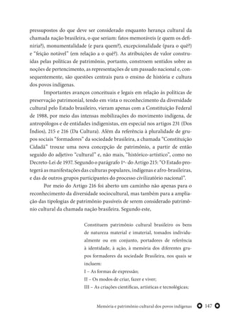 147Memória e patrimônio cultural dos povos indígenas
pressupostos do que deve ser considerado enquanto herança cultural da
chamada nação brasileira, o que seriam: fatos memoráveis (e quem os defi-
niria?), monumentalidade (e para quem?), excepcionalidade (para o quê?)
e “feição notável” (em relação a o quê?). As atribuições de valor constru-
ídas pelas políticas de patrimônio, portanto, constroem sentidos sobre as
noções de pertencimento, as representações de um passado nacional e, con-
sequentemente, são questões centrais para o ensino de história e cultura
dos povos indígenas.
Importantes avanços conceituais e legais em relação às políticas de
preservação patrimonial, tendo em vista o reconhecimento da diversidade
cultural pelo Estado brasileiro, vieram apenas com a Constituição Federal
de 1988, por meio das intensas mobilizações do movimento indígena, de
antropólogos e de entidades indigenistas, em especial nos artigos 231 (Dos
Índios), 215 e 216 (Da Cultura). Além da referência à pluralidade de gru-
pos sociais “formadores” da sociedade brasileira, a chamada “Constituição
Cidadã” trouxe uma nova concepção de patrimônio, a partir de então
seguido do adjetivo “cultural” e, não mais, “histórico-artístico”, como no
Decreto-Lei de 1937. Segundo o parágrafo 1º- do Artigo 215: “O Estado pro-
tegerá as manifestações das culturas populares, indígenas e afro-brasileiras,
e das de outros grupos participantes do processo civilizatório nacional”.
Por meio do Artigo 216 foi aberto um caminho não apenas para o
reconhecimento da diversidade sociocultural, mas também para a amplia-
ção das tipologias de patrimônio passíveis de serem considerado patrimô-
nio cultural da chamada nação brasileira. Segundo este,
Constituem patrimônio cultural brasileiro os bens
de natureza material e imaterial, tomados individu-
almente ou em conjunto, portadores de referência
à identidade, à ação, à memória dos diferentes gru-
pos formadores da sociedade Brasileira, nos quais se
incluem:
I – As formas de expressão;
II – Os modos de criar, fazer e viver;
III – As criações científicas, artísticas e tecnológicas;
 