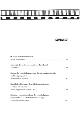 SUMÁRIO
Os índios na história do Brasil
Jaílson Sousa da Paz . . . . . . . . . . . . . . . . . . . . . . . . . . . . . . . . . . . . . . . . . . . . . . . . . . . 15
A invenção dos índios nas narrativas sobre o Brasil
Edson Silva . . . . . . . . . . . . . . . . . . . . . . . . . . . . . . . . . . . . . . . . . . . . . . . . . . . . . . . . . . . 39
Direitos dos povos indígenas versus direitos humanos liberais:
conflitos e perspectivas
Humberto Silva Miranda . . . . . . . . . . . . . . . . . . . . . . . . . . . . . . . . . . . . . . . . . . . . . . . 81
Identidades, diferenças e diversidade: entre discursos
e práticas educacionais
Marta Margarida de Andrade Lima . . . . . . . . . . . . . . . . . . . . . . . . . . . . . . . . . . . . . . 99
Memória e patrimônio cultural dos povos indígenas:
uma introdução ao estudo da temática indígena
Alexandre Oliveira Gomes . . . . . . . . . . . . . . . . . . . . . . . . . . . . . . . . . . . . . . . . . . . . . 111
 