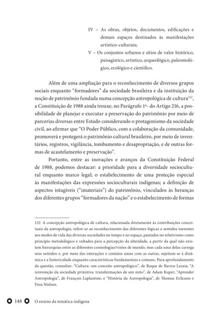 O ensino da temática indígena148
IV – As obras, objetos, documentos, edificações e
demais espaços destinados às manifestações
artístico-culturais;
V – Os conjuntos urbanos e sítios de valor histórico,
paisagístico, artístico, arqueológico, paleontoló-
gico, ecológico e científico.
Além de uma ampliação para o reconhecimento de diversos grupos
sociais enquanto “formadores” da sociedade brasileira e da instituição da
noção de patrimônio fundada numa concepção antropológica de cultura132
,
a Constituição de 1988 ainda trouxe, no Parágrafo 1º- do Artigo 216, a pos-
sibilidade de planejar e executar a preservação do patrimônio por meio de
parcerias diversas entre Estado considerando o protagonismo da sociedade
civil, ao afirmar que “O Poder Público, com a colaboração da comunidade,
promoverá e protegerá o patrimônio cultural brasileiro, por meio de inven-
tários, registros, vigilância, tombamento e desapropriação, e de outras for-
mas de acautelamento e preservação”.
Portanto, entre as inovações e avanços da Constituição Federal
de 1988, podemos destacar: a prioridade para a diversidade sociocultu-
ral enquanto marco legal; o estabelecimento de uma proteção especial
às manifestações das expressões socioculturais indígenas; a definição de
aspectos intagíveis (“imateriais”) do patrimônio, vinculados às heranças
dos diferentes grupos “formadores da nação” e o estabelecimento de formas
132 A concepção antropológica de cultura, relacionada diretamente às contribuições concei-
tuais da antropologia, refere-se ao reconhecimento das diferentes lógicas e sentidos inerentes
aos modos de vida das diversas sociedades no tempo e no espaço, pautados no relativismo como
princípio metodológico e voltados para a percepção da alteridade, a partir da qual não exis-
tem hierarquias entre as diferentes cosmologias/visões de mundo, mas cada uma delas carrega
seus sentidos e, por meio das interações e contatos umas com as outras, sujeitam-se à dinâ-
mica e a historicidade enquanto características fundamentais e comuns. Para aprofundamento
da questão, consultar: “Cultura: um conceito antropológico”, de Roque de Barros Laraia; “A
reinvenção da sociedade primitiva: transformações de um mito”, de Adam Kuper; “Aprender
Antropologia”, de François Laplantine; e “História da Antropologia”, de Thomas Erikssen e
Finn Nielsen.
 