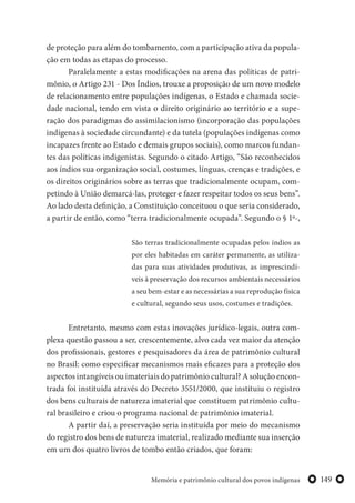149Memória e patrimônio cultural dos povos indígenas
de proteção para além do tombamento, com a participação ativa da popula-
ção em todas as etapas do processo.
Paralelamente a estas modificações na arena das políticas de patri-
mônio, o Artigo 231 - Dos Índios, trouxe a proposição de um novo modelo
de relacionamento entre populações indígenas, o Estado e chamada socie-
dade nacional, tendo em vista o direito originário ao território e a supe-
ração dos paradigmas do assimilacionismo (incorporação das populações
indígenas à sociedade circundante) e da tutela (populações indígenas como
incapazes frente ao Estado e demais grupos sociais), como marcos fundan-
tes das políticas indigenistas. Segundo o citado Artigo, “São reconhecidos
aos índios sua organização social, costumes, línguas, crenças e tradições, e
os direitos originários sobre as terras que tradicionalmente ocupam, com-
petindo à União demarcá-las, proteger e fazer respeitar todos os seus bens”.
Ao lado desta definição, a Constituição conceituou o que seria considerado,
a partir de então, como “terra tradicionalmente ocupada”. Segundo o § 1º-,
São terras tradicionalmente ocupadas pelos índios as
por eles habitadas em caráter permanente, as utiliza-
das para suas atividades produtivas, as imprescindí-
veis à preservação dos recursos ambientais necessários
a seu bem-estar e as necessárias a sua reprodução física
e cultural, segundo seus usos, costumes e tradições.
Entretanto, mesmo com estas inovações jurídico-legais, outra com-
plexa questão passou a ser, crescentemente, alvo cada vez maior da atenção
dos profissionais, gestores e pesquisadores da área de patrimônio cultural
no Brasil: como especificar mecanismos mais eficazes para a proteção dos
aspectos intangíveis ou imateriais do patrimônio cultural? A solução encon-
trada foi instituída através do Decreto 3551/2000, que instituiu o registro
dos bens culturais de natureza imaterial que constituem patrimônio cultu-
ral brasileiro e criou o programa nacional de patrimônio imaterial.
A partir daí, a preservação seria instituída por meio do mecanismo
do registro dos bens de natureza imaterial, realizado mediante sua inserção
em um dos quatro livros de tombo então criados, que foram:
 