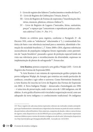 O ensino da temática indígena150
I – Livro de registro dos Saberes (“conhecimentos e modos de fazer”);
II – Livro de Registro de Celebrações (“rituais, festas”);
III – Livro de Registro de Formas de expressão; (“manifestações lite-
rárias, musicais, plásticas, cênicas e lúdicas”);
IV – Livro de Registro de Lugares (“mercados, feiras, santuários,
praças” e espaços que “concentram e reproduzem práticas cultu-
rais coletivas”) (Art. 1º-, Par. 1º-).
Dentre os critérios para registro, conforme o Parágrafo 2º- do
Decreto 3551, estão as “referências” relacionadas à “(...) continuidade his-
tórica do bem e sua relevância nacional para a memória, identidade e for-
mação da sociedade brasileira (...)”. Entre 2000 e 2014, algumas referências
socioculturais de populações indígenas foram registradas como patrimô-
nio da “nação brasileira”, passando a gozar de proteção especial tendo em
vista sua relevância para o reconhecimento da diversidade, expressas na
implementação de planos de salvaguarda133
. Foram elas:
Arte Kusiwa: pintura corporal e arte gráfica Wajãpi (AP) − Livro de
Registro das Formas de Expressão/2002.
“A Arte Kusiwa é um sistema de representação gráfico próprio dos
povos indígenas Wajãpi, do Amapá, que sintetiza seu modo particular de
conhecer, conceber e agir sobre o universo. Como Patrimônio Imaterial,
a Arte Kusiwa foi inscrita no Livro de Registro das Formas de Expressão
em 2002. A Terra Indígena Wajãpi − demarcada e homologada em 1996
− é uma área de preservação, onde vivem cerca de 1.100 indígenas, em 48
aldeias. A arte gráfica Kusiwa está vinculada à organização social, com uso
adequado da terra indígena e o conhecimento tradicional. Os indígenas
133 Para o registro de cada umas destas expressões culturais são realizados estudos antropoló-
gicos que fundamentam e sistematizam a importância das mesmas ao ponto de serem considera-
das patrimônio cultural brasileiro. Estes materiais, compostos de dossiês, vídeos e outras formas
de registro, estão disponíveis no site do IPHAN para acesso público, constituindo importantes
materiais didáticos para o ensino da temática indígena em sala de aula. Informações disponíveis
via: http://portal.iphan.gov.br/pagina/detalhes/606 . Acessado em: 14/12/2015.
 