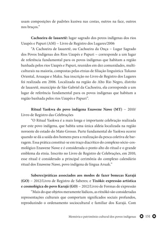 151Memória e patrimônio cultural dos povos indígenas
usam composições de padrões kusiwa nas costas, outros na face, outros
nos braços.”
Cachoeira de Iauaretê: lugar sagrado dos povos indígenas dos rios
Uaupés e Papuri (AM) − Livro de Registro dos Lugares/2006
“A Cachoeira de Iauaretê, ou Cachoeira da Onça − Lugar Sagrado
dos Povos Indígenas dos Rios Uaupés e Papuri − corresponde a um lugar
de referência fundamental para os povos indígenas que habitam a região
banhada pelos rios Uaupés e Papuri, reunidos em dez comunidades, multi-
culturais na maioria, compostas pelas etnias de filiação linguística Tukano
Oriental, Aruaque e Maku. Sua inscrição no Livro de Registro dos Lugares
foi realizada em 2006. Localizada na região do Alto Rio Negro, distrito
de Iauaretê, município de São Gabriel da Cachoeira, ela corresponde a um
lugar de referência fundamental para os povos indígenas que habitam a
região banhada pelos rios Uaupés e Papuri”.
Ritual Yaokwa do povo indígena Enawene Nawe (MT) − 2010/
Livro de Registro das Celebrações
“O Ritual Yaokwa é a mais longa e importante celebração realizada
por este povo indígena, que habita uma única aldeia localizada na região
noroeste do estado do Mato Grosso. Parte fundamental do Yaokwa ocorre
quando se dá a saída dos homens para a realização da pesca coletiva de bar-
ragem. Essa prática constitui-se em traço diacrítico do complexo sócio-cos-
mológico Enawene Nawe e é considerada o ponto alto do ritual e o grande
emblema da etnia. Inscrito no Livro de Registro de Celebrações, em 2010,
esse ritual é considerado a principal cerimônia do complexo calendário
ritual dos Enawene Nawe, povo indígena de língua Aruak.”
Saberes/práticas associados aos modos de fazer bonecas Karajá
(GO) − 2012/Livro de Registro de Saberes; e Tixòkò: expressão artística
e cosmológica do povo Karajá (GO) − 2012/Livro de Formas de expressão
“Mais do que objetos meramente lúdicos, as ritxòkò são consideradas
representações culturais que comportam significados sociais profundos,
reproduzindo o ordenamento sociocultural e familiar dos Karajá. Com
 