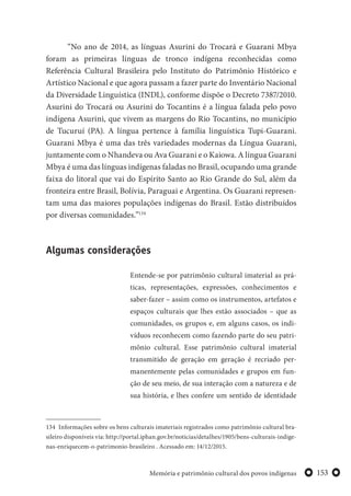 153Memória e patrimônio cultural dos povos indígenas
“No ano de 2014, as línguas Asurini do Trocará e Guarani Mbya
foram as primeiras línguas de tronco indígena reconhecidas como
Referência Cultural Brasileira pelo Instituto do Patrimônio Histórico e
Artístico Nacional e que agora passam a fazer parte do Inventário Nacional
da Diversidade Linguística (INDL), conforme dispõe o Decreto 7387/2010.
Asurini do Trocará ou Asurini do Tocantins é a língua falada pelo povo
indígena Asurini, que vivem as margens do Rio Tocantins, no município
de Tucuruí (PA). A língua pertence à família linguística Tupi-Guarani.
Guarani Mbya é uma das três variedades modernas da Língua Guarani,
juntamente com o Nhandeva ou Ava Guarani e o Kaiowa. A língua Guarani
Mbya é uma das línguas indígenas faladas no Brasil, ocupando uma grande
faixa do litoral que vai do Espírito Santo ao Rio Grande do Sul, além da
fronteira entre Brasil, Bolívia, Paraguai e Argentina. Os Guarani represen-
tam uma das maiores populações indígenas do Brasil. Estão distribuídos
por diversas comunidades.”134
Algumas considerações
Entende-se por patrimônio cultural imaterial as prá-
ticas, representações, expressões, conhecimentos e
saber-fazer – assim como os instrumentos, artefatos e
espaços culturais que lhes estão associados – que as
comunidades, os grupos e, em alguns casos, os indi-
víduos reconhecem como fazendo parte do seu patri-
mônio cultural. Esse patrimônio cultural imaterial
transmitido de geração em geração é recriado per-
manentemente pelas comunidades e grupos em fun-
ção de seu meio, de sua interação com a natureza e de
sua história, e lhes confere um sentido de identidade
134 Informações sobre os bens culturais imateriais registrados como patrimônio cultural bra-
sileiro disponíveis via: http://portal.iphan.gov.br/noticias/detalhes/1905/bens-culturais-indige-
nas-enriquecem-o-patrimonio-brasileiro . Acessado em: 14/12/2015.
 